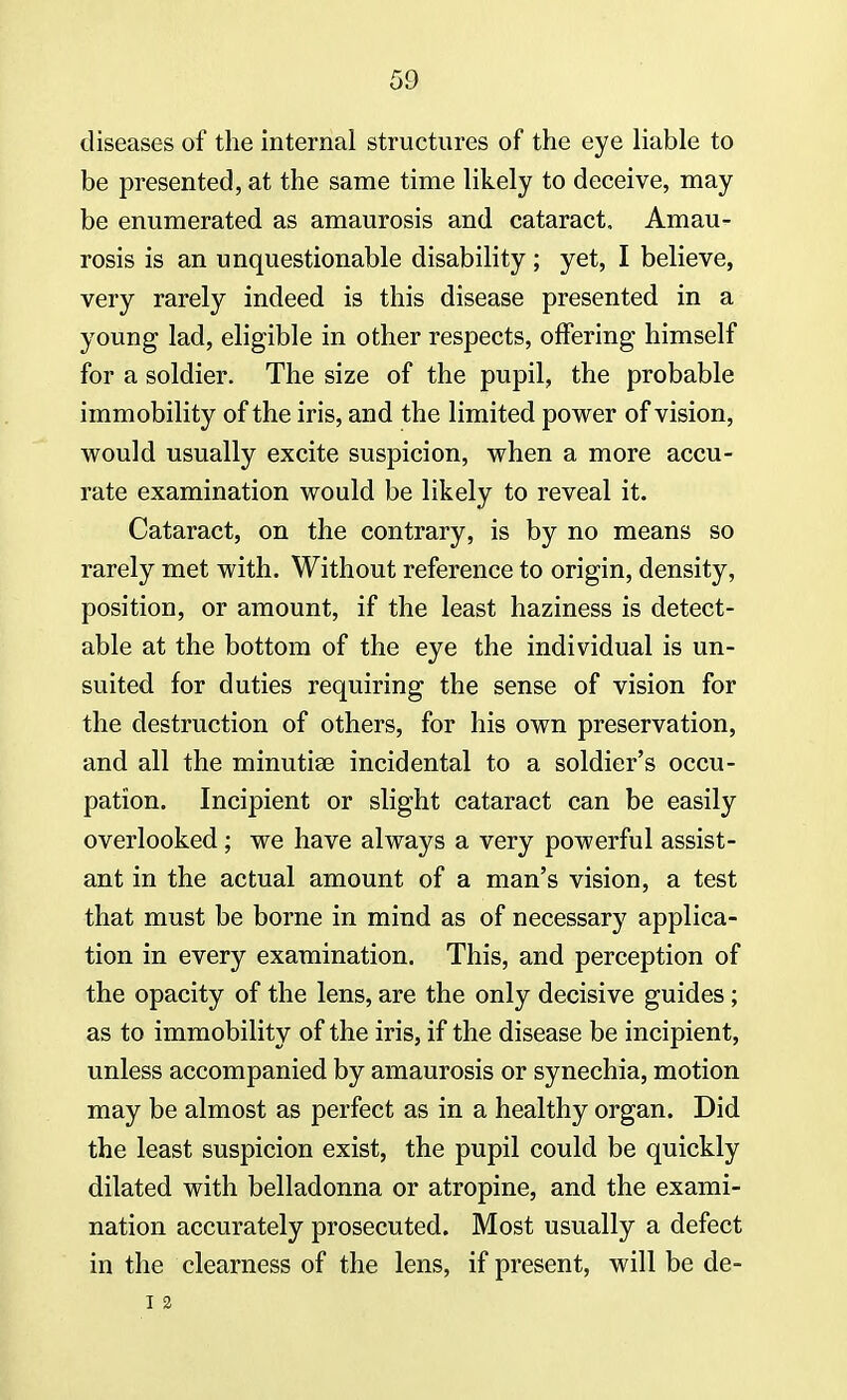 diseases of the internal structures of the eye liable to be presented, at the same time likely to deceive, may be enumerated as amaurosis and cataract, Amau- rosis is an unquestionable disability; yet, I believe, very rarely indeed is this disease presented in a young lad, eligible in other respects, offering himself for a soldier. The size of the pupil, the probable immobility of the iris, and the limited power of vision, would usually excite suspicion, when a more accu- rate examination would be likely to reveal it. Cataract, on the contrary, is by no means so rarely met with. Without reference to origin, density, position, or amount, if the least haziness is detect- able at the bottom of the eye the individual is un- suited for duties requiring the sense of vision for the destruction of others, for his own preservation, and all the minutiae incidental to a soldier's occu- pation. Incipient or slight cataract can be easily overlooked ; we have always a very powerful assist- ant in the actual amount of a man's vision, a test that must be borne in mind as of necessary applica- tion in every examination. This, and perception of the opacity of the lens, are the only decisive guides; as to immobility of the iris, if the disease be incipient, unless accompanied by amaurosis or synechia, motion may be almost as perfect as in a healthy organ. Did the least suspicion exist, the pupil could be quickly dilated with belladonna or atropine, and the exami- nation accurately prosecuted. Most usually a defect in the clearness of the lens, if present, will be de- I 2