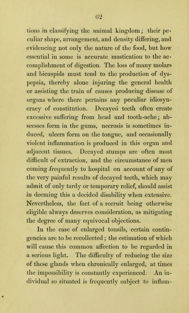 02 tions in classifying the animal kingdom; their pe- culiar shape, arrangement, and density differing, and evidencing not only the nature of the food, but how essential in some is accurate mastication to the ac- complishment of digestion. The loss of many molars and bicuspids must tend to the production of dys- pepsia, thereby alone injuring the general health or assisting the train of causes producing disease of organs where there pertains any peculiar idiosyn- cracy of constitution. Decayed teeth often create excessive suffering from head and tooth-ache; ab- scesses form in the gums, necrosis is sometimes in- duced, ulcers form on the tongue, and occasionally violent inflammation is produced in this organ and adjacent tissues. Decayed stumps are often most difficult of extraction, and the circumstance of men coming .frequently to hospital on account of any of the very painful results of decayed teeth, which may admit of only tardy or temporary relief, should assist in deeming this a decided disability when extensive. Nevertheless, the fact of a recruit being otherwise eligible always deserves consideration, as mitigating the degree of many equivocal objections. In the case of enlarged tonsils, certain contin- gencies are to be recollected ; the estimation of which will cause this common affection to be regarded in a serious light. The difficulty of reducing the size of these glands when chronically enlarged, at times the impossibility is constantly experienced. An in- dividual so situated is frequently subject to inflam-