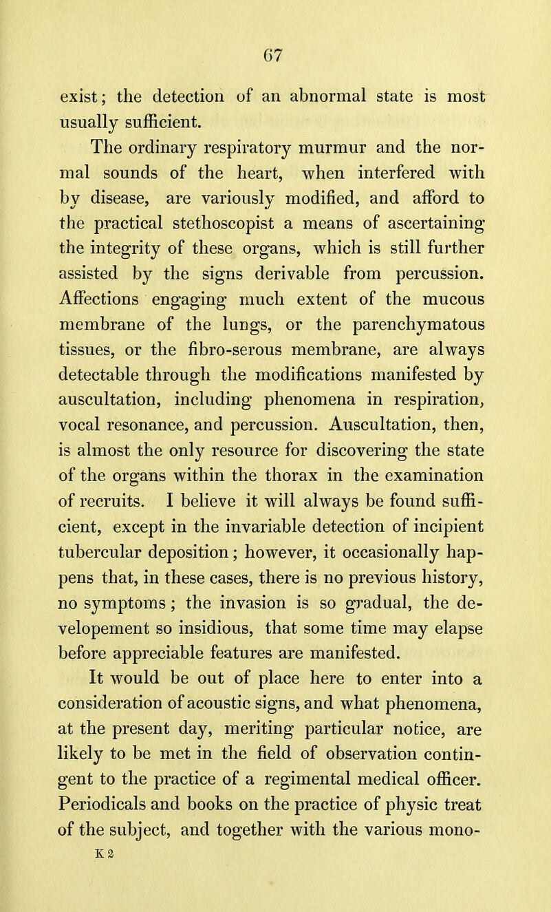 exist; the detection of an abnormal state is most usually sufficient. The ordinary respiratory murmur and the nor- mal sounds of the heart, when interfered with by disease, are variously modified, and afford to the practical stethoscopist a means of ascertaining the integrity of these organs, which is still further assisted by the signs derivable from percussion. Affections engaging much extent of the mucous membrane of the lungs, or the parenchymatous tissues, or the fibro-serous membrane, are always detectable through the modifications manifested by auscultation, including phenomena in respiration, vocal resonance, and percussion. Auscultation, then, is almost the only resource for discovering the state of the organs within the thorax in the examination of recruits. I believe it will always be found suffi- cient, except in the invariable detection of incipient tubercular deposition; however, it occasionally hap- pens that, in these cases, there is no previous history, no symptoms; the invasion is so gradual, the de- velopement so insidious, that some time may elapse before appreciable features are manifested. It would be out of place here to enter into a consideration of acoustic signs, and what phenomena, at the present day, meriting particular notice, are likely to be met in the field of observation contin- gent to the practice of a regimental medical officer. Periodicals and books on the practice of physic treat of the subject, and together with the various mono- id