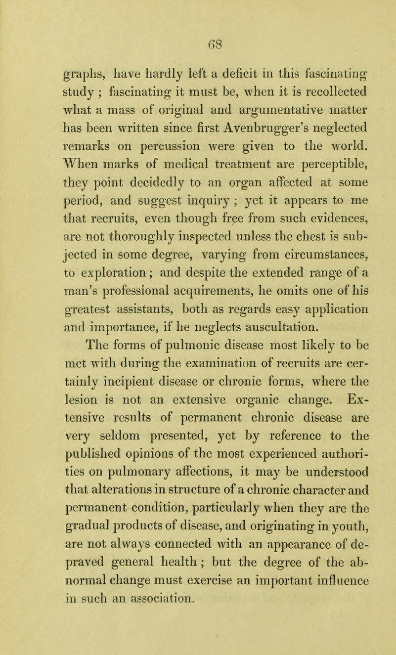 graphs, have hardly left a deficit in this fascinating study ; fascinating it must be, when it is recollected what a mass of original and argumentative matter has been written since first Avenbrugger's neglected remarks on percussion were given to the world. When marks of medical treatment are perceptible, they point decidedly to an organ affected at some period, and suggest inquiry ; yet it appears to me that recruits, even though free from such evidences, are not thoroughly inspected unless the chest is sub- jected in some degree, varying from circumstances, to exploration; and despite the extended range of a man's professional acquirements, he omits one of his greatest assistants, both as regards easy application and importance, if he neglects auscultation. The forms of pulmonic disease most likely to be met with during the examination of recruits are cer- tainly incipient disease or chronic forms, where the lesion is not an extensive organic change. Ex- tensive results of permanent chronic disease are very seldom presented, yet by reference to the published opinions of the most experienced authori- ties on pulmonary affections, it may be understood that alterations in structure of a chronic character and permanent condition, particularly when they are the gradual products of disease, and originating in youth, are not always connected with an appearance of de- praved general health ; but the degree of the ab- normal change must exercise an important influence in such an association.