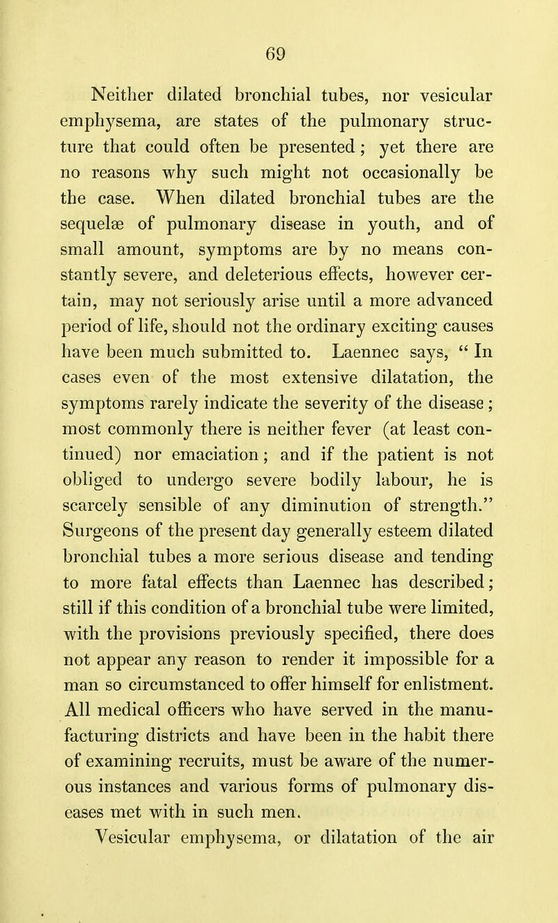 Neither dilated bronchial tubes, nor vesicular emphysema, are states of the pulmonary struc- ture that could often be presented ; yet there are no reasons why such might not occasionally be the case. When dilated bronchial tubes are the sequelae of pulmonary disease in youth, and of small amount, symptoms are by no means con- stantly severe, and deleterious effects, however cer- tain, may not seriously arise until a more advanced period of life, should not the ordinary exciting causes have been much submitted to. Laennec says,  In cases even of the most extensive dilatation, the symptoms rarely indicate the severity of the disease ; most commonly there is neither fever (at least con- tinued) nor emaciation; and if the patient is not obliged to undergo severe bodily labour, he is scarcely sensible of any diminution of strength. Surgeons of the present day generally esteem dilated bronchial tubes a more serious disease and tending to more fatal effects than Laennec has described; still if this condition of a bronchial tube were limited, with the provisions previously specified, there does not appear any reason to render it impossible for a man so circumstanced to offer himself for enlistment. All medical officers who have served in the manu- facturing districts and have been in the habit there of examining recruits, must be aware of the numer- ous instances and various forms of pulmonary dis- eases met with in such men. Vesicular emphysema, or dilatation of the air