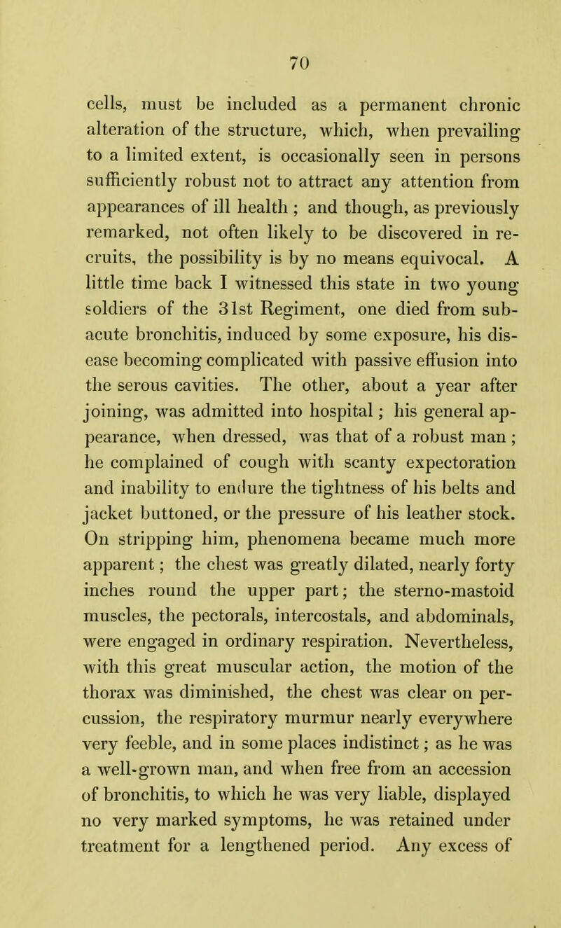 cells, must be included as a permanent chronic alteration of the structure, which, when prevailing to a limited extent, is occasionally seen in persons sufficiently robust not to attract any attention from appearances of ill health ; and though, as previously remarked, not often likely to be discovered in re- cruits, the possibility is by no means equivocal. A little time back I witnessed this state in two young soldiers of the 31st Regiment, one died from sub- acute bronchitis, induced by some exposure, his dis- ease becoming complicated with passive effusion into the serous cavities. The other, about a year after joining, was admitted into hospital; his general ap- pearance, when dressed, was that of a robust man ; he complained of cough with scanty expectoration and inability to endure the tightness of his belts and jacket buttoned, or the pressure of his leather stock. On stripping him, phenomena became much more apparent; the chest was greatly dilated, nearly forty inches round the upper part; the sterno-mastoid muscles, the pectorals, intercostals, and abdominals, were engaged in ordinary respiration. Nevertheless, with this great muscular action, the motion of the thorax was diminished, the chest was clear on per- cussion, the respiratory murmur nearly everywhere very feeble, and in some places indistinct; as he was a well-grown man, and when free from an accession of bronchitis, to which he was very liable, displayed no very marked symptoms, he was retained under treatment for a lengthened period. Any excess of