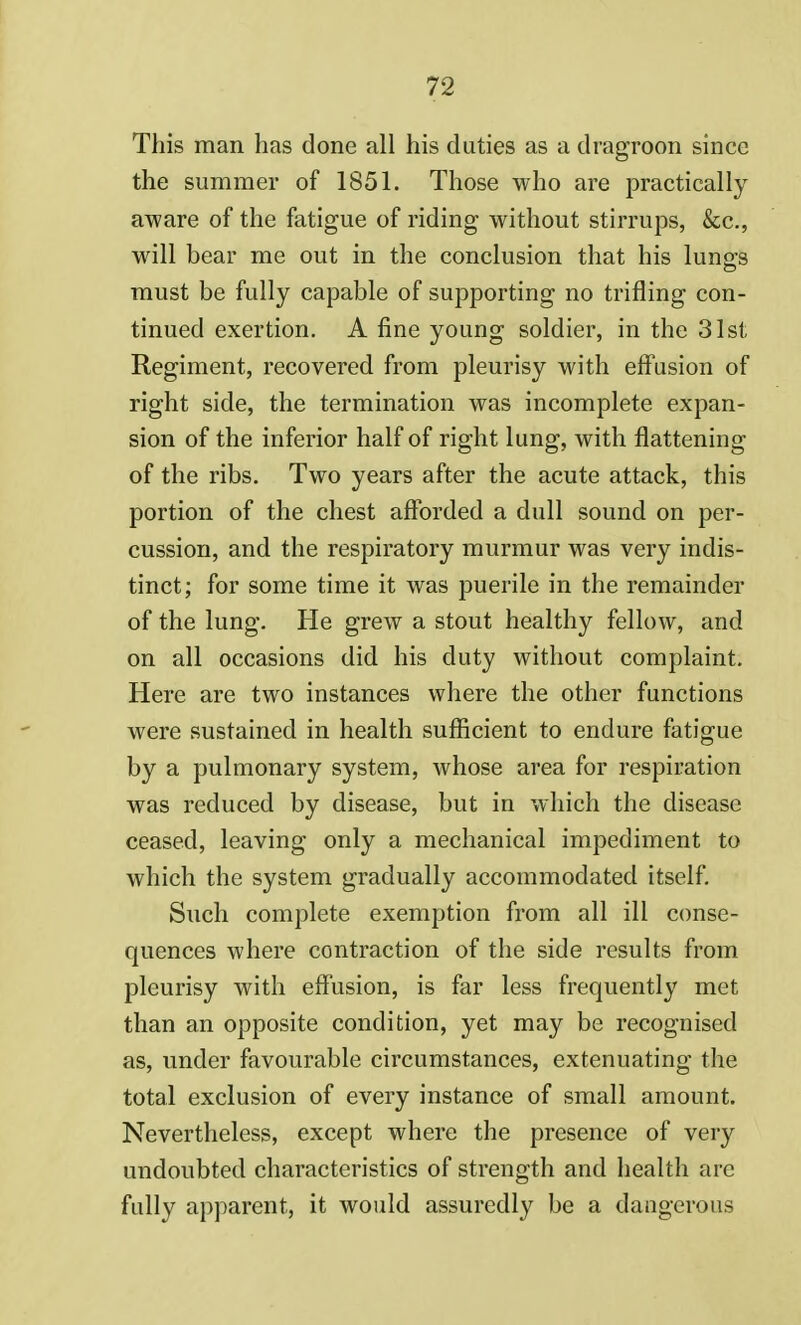 This man has done all his duties as a dragroon since the summer of 1851. Those who are practically aware of the fatigue of riding without stirrups, &c, will bear me out in the conclusion that his lungs must be fully capable of supporting no trifling con- tinued exertion. A fine young soldier, in the 31st Regiment, recovered from pleurisy with effusion of right side, the termination was incomplete expan- sion of the inferior half of right lung, with flattening of the ribs. Two years after the acute attack, this portion of the chest afforded a dull sound on per- cussion, and the respiratory murmur was very indis- tinct; for some time it was puerile in the remainder of the lung. He grew a stout healthy fellow, and on all occasions did his duty without complaint. Here are two instances where the other functions were sustained in health sufficient to endure fatigue by a pulmonary system, whose area for respiration was reduced by disease, but in which the disease ceased, leaving only a mechanical impediment to which the system gradually accommodated itself. Such complete exemption from all ill conse- quences where contraction of the side results from pleurisy with effusion, is far less frequently met than an opposite condition, yet may be recognised as, under favourable circumstances, extenuating the total exclusion of every instance of small amount. Nevertheless, except where the presence of very undoubted characteristics of strength and health arc fully apparent, it would assuredly be a dangerous
