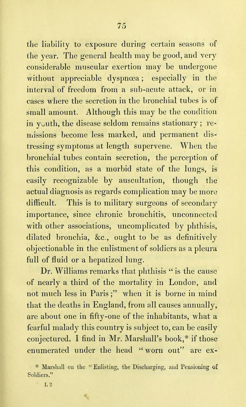 the liability to exposure during certain seasons of the year. The general health may be good, and very considerable muscular exertion may be undergone without appreciable dyspnoea; especially in the interval of freedom from a sub-acute attack, or in cases where the secretion in the bronchial tubes is of small amount. Although this may be the condition in youth, the disease seldom remains stationary ; re- missions become less marked, and permanent dis- tressing symptoms at length supervene. When the bronchial tubes contain secretion, the perception of this condition, as a morbid state of the lungs, is easily recognizable by auscultation, though the actual diagnosis as regards complication may be more difficult. This is to military surgeons of secondary importance, since chronic bronchitis, unconnected with other associations, uncomplicated by phthisis, dilated bronchia, &c, ought to be as definitively objectionable in the enlistment of soldiers as a pleura full of fluid or a hepatized lung. Dr. Williams remarks that phthisis  is the cause of nearly a third of the mortality in London, and not much less in Paris; when it is borne in mind that the deaths in England, from all causes annually, are about one in fifty-one of the inhabitants, what a fearful malady this country is subject to, can be easily conjectured. I find in Mr. Marshall's book,* if those enumerated under the head  worn out are ex- * Marshall ou the Enlisting, the Discharging, and Pensioning of Soldiers. 1 ■ L2