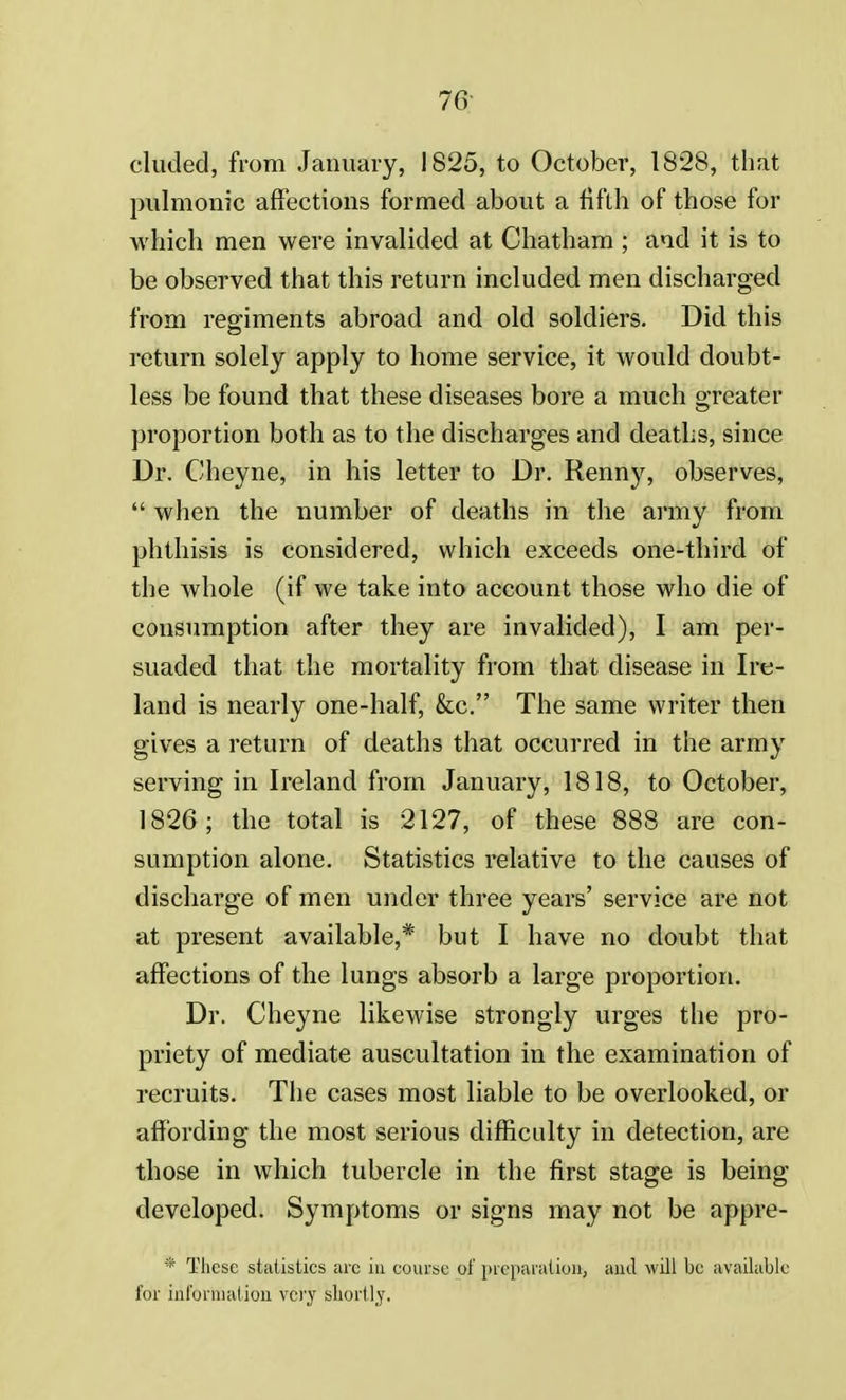 eluded, from January, 1825, to October, 1828, that pulmonic affections formed about a fifth of those for which men were invalided at Chatham ; and it is to be observed that this return included men discharged from regiments abroad and old soldiers. Did this return solely apply to home service, it would doubt- less be found that these diseases bore a much greater proportion both as to the discharges and deaths, since Dr. Cheyne, in his letter to Dr. Renny, observes,  when the number of deaths in the army from phthisis is considered, which exceeds one-third of the whole (if we take into account those who die of consumption after they are invalided), I am per- suaded that the mortality from that disease in Ire- land is nearly one-half, &c. The same writer then gives a return of deaths that occurred in the army serving in Ireland from January, 1818, to October, 1826; the total is 2127, of these 888 are con- sumption alone. Statistics relative to the causes of discharge of men under three years' service are not at present available,* but I have no doubt that affections of the lungs absorb a large proportion. Dr. Cheyne likewise strongly urges the pro- priety of mediate auscultation in the examination of recruits. The cases most liable to be overlooked, or affording the most serious difficulty in detection, are those in which tubercle in the first stage is being- developed. Symptoms or signs may not be appre- * These statistics arc in course of preparation, and will be available for informal ion very shortly.