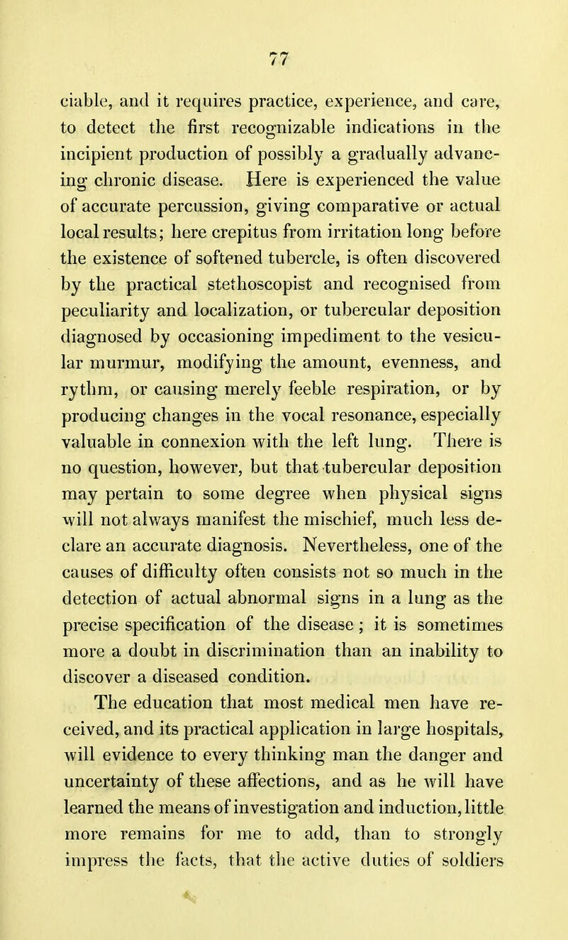 ciable, and it requires practice, experience, and care, to detect the first recognizable indications in the incipient production of possibly a gradually advanc- ing chronic disease. Here is experienced the value of accurate percussion, giving comparative or actual local results; here crepitus from irritation long before the existence of softened tubercle, is often discovered by the practical stethoscopist and recognised from peculiarity and localization, or tubercular deposition diagnosed by occasioning impediment to the vesicu- lar murmur, modifying the amount, evenness, and rythm, or causing merely feeble respiration, or by producing changes in the vocal resonance, especially valuable in connexion with the left lung. There is no question, however, but that tubercular deposition may pertain to some degree when physical signs will not always manifest the mischief, much less de- clare an accurate diagnosis. Nevertheless, one of the causes of difficulty often consists not so much in the detection of actual abnormal signs in a lung as the precise specification of the disease; it is sometimes more a doubt in discrimination than an inability to discover a diseased condition. The education that most medical men have re- ceived, and its practical application in large hospitals, will evidence to every thinking man the danger and uncertainty of these affections, and as he will have learned the means of investigation and induction, little more remains for me to add, than to strongly impress the facts, that the active duties of soldiers