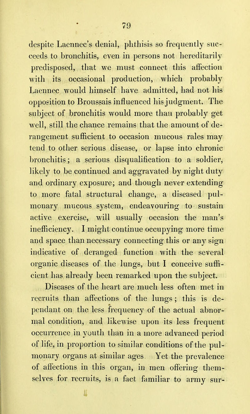 despite Lacnnec's denial, phthisis so frequently suc- ceeds to bronchitis, even in persons not hereditarily predisposed, that we must connect this affection with its occasional production, which probably Laennec would himself have admitted, had not his opposition to Broussais influenced his judgment. The subject of bronchitis would more than probably get well, still the chance remains that the amount of de- rangement sufficient to occasion mucous rales may tend to other serious disease, or lapse into chronic bronchitis; a serious disqualification to a soldier, likely to be continued and aggravated by night duty and ordinary exposure; and though never extending to more fatal structural change, a diseased pul- monary mucous system, endeavouring to sustain active exercise, will usually occasion the man's inefficiency. I might continue occupying more time and space than necessary connecting this or any sign indicative of deranged function with the several organic diseases of the lungs, but I conceive suffi- cient has already been remarked upon the subject. Diseases of the heart are much less often met in recruits than affections of the lungs ; this is de- pendant on the less frequency of the actual abnor- mal condition, and likewise upon its less frequent occurrence in youth than in a more advanced period of life, in proportion to similar conditions of the pul- monary organs at similar ages Yet the prevalence of affections in this organ, in men offering them- selves for recruits, is a fact familiar to army sur-