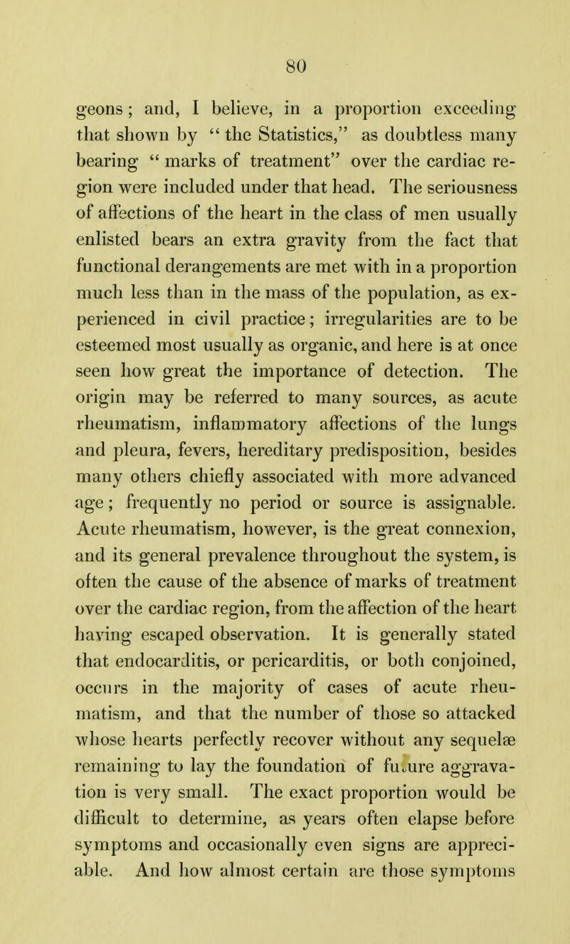 geons; and, I believe, in a proportion exceeding that shown by  the Statistics, as doubtless many bearing  marks of treatment over the cardiac re- gion were included under that head. The seriousness of affections of the heart in the class of men usually enlisted bears an extra gravity from the fact that functional derangements are met with in a proportion much less than in the mass of the population, as ex- perienced in civil practice; irregularities are to be esteemed most usually as organic, and here is at once seen how great the importance of detection. The origin may be referred to many sources, as acute rheumatism, inflammatory affections of the lungs and pleura, fevers, hereditary predisposition, besides many others chiefly associated with more advanced age; frequently no period or source is assignable. Acute rheumatism, however, is the great connexion, and its general prevalence throughout the system, is often the cause of the absence of marks of treatment over the cardiac region, from the affection of the heart having escaped observation. It is generally stated that endocarditis, or pericarditis, or both conjoined, occurs in the majority of cases of acute rheu- matism, and that the number of those so attacked whose hearts perfectly recover without any sequelae remaining to lay the foundation of future aggrava- tion is very small. The exact proportion would be difficult to determine, as years often elapse before symptoms and occasionally even signs are appreci- able. And how almost certain are those symptoms