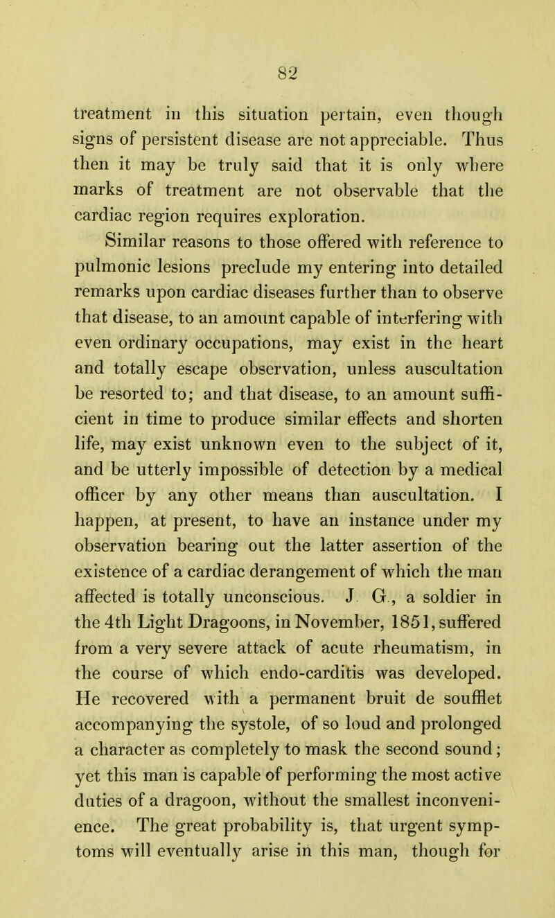 treatment in this situation pertain, even though signs of persistent disease are not appreciable. Thus then it may be truly said that it is only where marks of treatment are not observable that the cardiac region requires exploration. Similar reasons to those offered with reference to pulmonic lesions preclude my entering into detailed remarks upon cardiac diseases further than to observe that disease, to an amount capable of interfering with even ordinary occupations, may exist in the heart and totally escape observation, unless auscultation be resorted to; and that disease, to an amount suffi- cient in time to produce similar effects and shorten life, may exist unknown even to the subject of it, and be utterly impossible of detection by a medical officer by any other means than auscultation. I happen, at present, to have an instance under my observation bearing out the latter assertion of the existence of a cardiac derangement of which the man affected is totally unconscious. J G, a soldier in the 4th Light Dragoons, in November, 1851, suffered from a very severe attack of acute rheumatism, in the course of which endo-carditis was developed. He recovered with a permanent bruit de soufflet accompanying the systole, of so loud and prolonged a character as completely to mask the second sound; yet this man is capable of performing the most active duties of a dragoon, without the smallest inconveni- ence. The great probability is, that urgent symp- toms will eventually arise in this man, though for