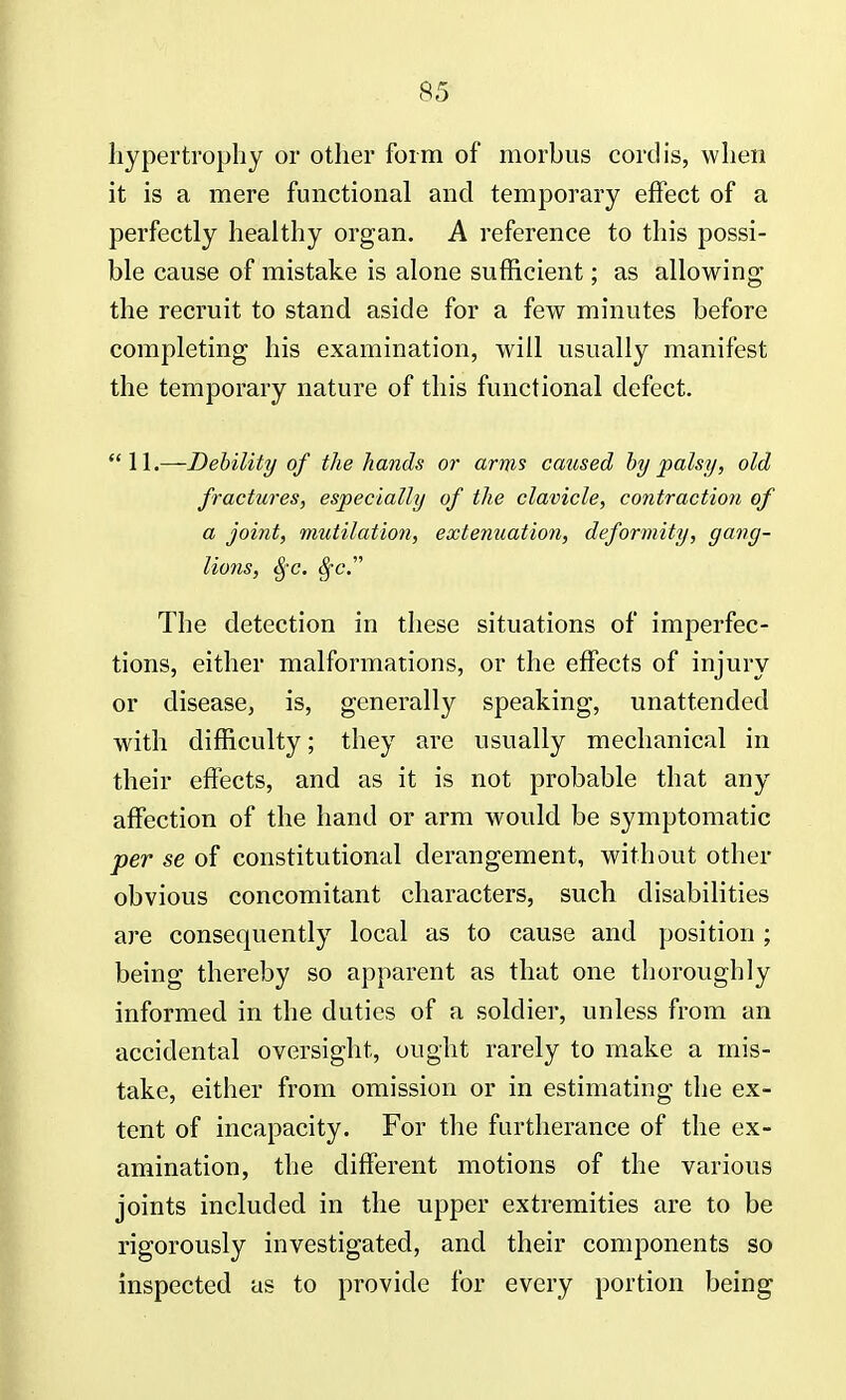 hypertrophy or other form of morbus cordis, when it is a mere functional and temporary effect of a perfectly healthy organ. A reference to this possi- ble cause of mistake is alone sufficient; as allowing the recruit to stand aside for a few minutes before completing his examination, will usually manifest the temporary nature of this functional defect. 11.—Debility of the hands or arms caused by palsy, old fractures, especially of the clavicle, contraction of a joint, mutilation, extenuation, deformity, gang- lions, Sfc. Sfc. The detection in these situations of imperfec- tions, either malformations, or the effects of injury or disease, is, generally speaking, unattended with difficulty; they are usually mechanical in their effects, and as it is not probable that any affection of the hand or arm would be symptomatic per se of constitutional derangement, without other obvious concomitant characters, such disabilities are consequently local as to cause and position ; being thereby so apparent as that one thoroughly informed in the duties of a soldier, unless from an accidental oversight, ought rarely to make a mis- take, either from omission or in estimating the ex- tent of incapacity. For the furtherance of the ex- amination, the different motions of the various joints included in the upper extremities are to be rigorously investigated, and their components so inspected as to provide for every portion being