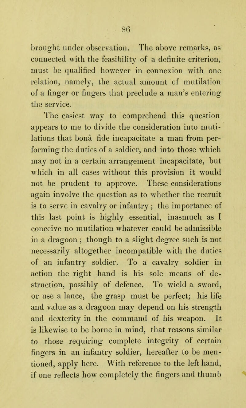 brought under observation. The above remarks, as connected with the feasibility of a definite criterion, must be qualified however in connexion with one relation, namely, the actual amount of mutilation of a finger or fingers that preclude a man's entering the service. The easiest way to comprehend this question appears to me to divide the consideration into muti- lations that bona fide incapacitate a man from per- forming the duties of a soldier, and into those which may not in a certain arrangement incapacitate, but which in all cases without this provision it would not be prudent to approve. These considerations again involve the question as to whether the recruit is to serve in cavalry or infantry ; the importance of this last point is highly essential, inasmuch as I conceive no mutilation whatever could be admissible in a dragoon ; though to a slight degree such is not necessarily altogether incompatible with the duties of an infantry soldier. To a cavalry soldier in action the right hand is his sole means of de- struction, possibly of defence. To wield a sword, or use a lance, the grasp must be perfect; his life and value as a dragoon may depend on his strength and dexterity in the command of his weapon. It is likewise to be borne in mind, that reasons similar to those requiring complete integrity of certain fingers in an infantry soldier, hereafter to be men- tioned, apply here. With reference to the left hand, if one reflects how completely the fingers and thumb