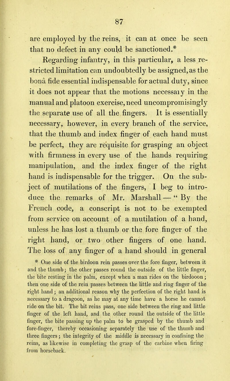are employed by the reins, it can at once be seen that no defect in any could be sanctioned.* Regarding infantry, in this particular, a less re- stricted limitation can undoubtedly be assigned, as the bona fide essential indispensable for actual duty, since it does not appear that the motions necessaiy in the manual and platoon exercise, need uncompromisingly the separate use of all the fingers, It is essentially necessary, however, in every branch of the service, that the thumb and index finger of each hand must be perfect, they are requisite for grasping an object with firmness in every use of the hands requiring manipulation, and the index finger of the right hand is indispensable for the trigger. On the sub- ject of mutilations of the fingers, I beg to intro- duce the remarks of Mr. Marshall — By the French code, a conscript is not to be exempted from service on account of a mutilation of a hand, unless he has lost a thumb or the fore finger of the right hand, or two other fingers of one hand. The loss of any finger of a hand should in general * One side of the birdoon rein passes over the fore finger, between it and the thumb; the other passes round the outside of the little finger, the bite resting in the palm, except when a man rides on the birdooon; then one side of the rein passes between the little and ring finger of the right hand; an additional reason why the perfection of the right hand is necessary to a dragoon, as he may at any time have a horse he cannot ride on the bit. The bit reins pass, one side between the ring and little finger of the left hand, and the other round the outside of the little finger, the bite passing up the palm to be grasped by the thumb and fore-finger, thereby occasioning separately the use of the thumb and three fingers ; the integrity of the middle is necessary in confining the reins, as likewise in completing the grasp of the carbine when firing from horseback.