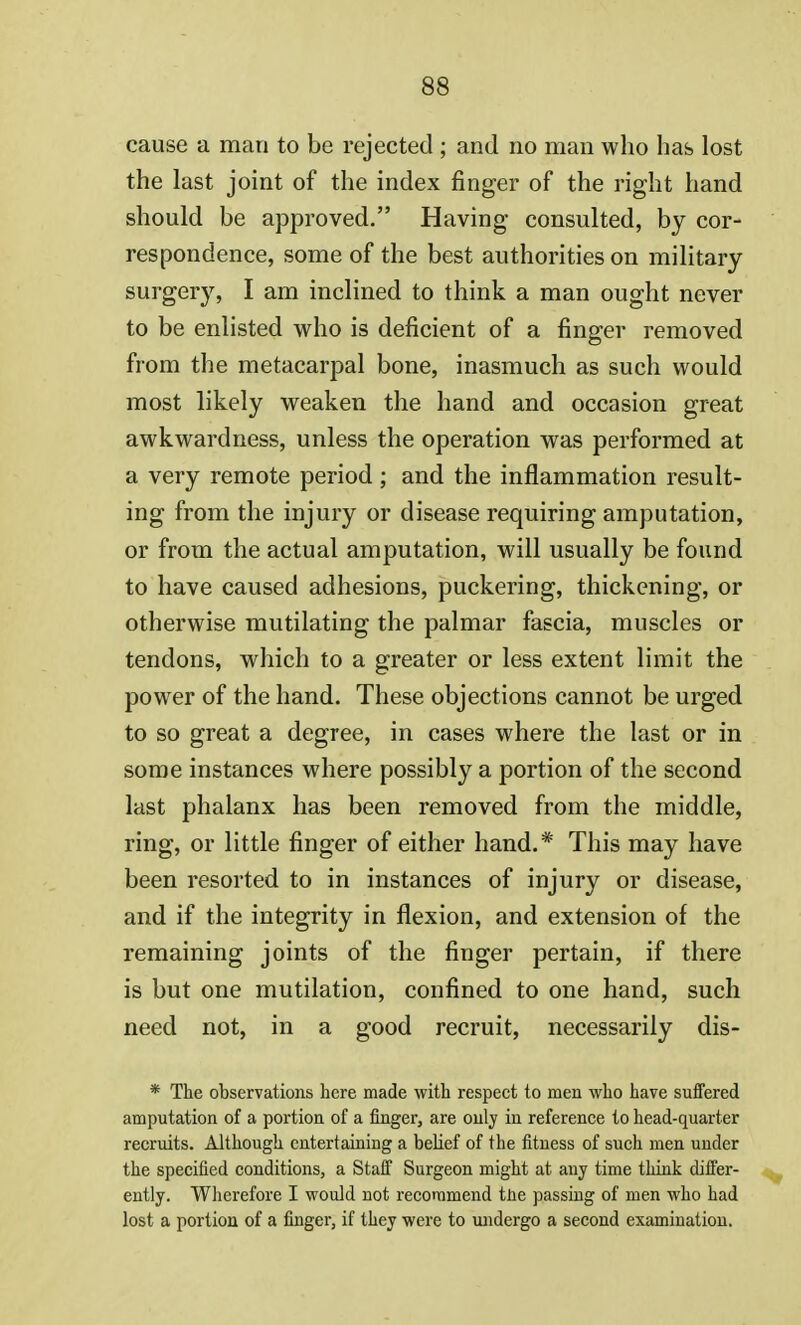 cause a mati to be rejected ; and no man who has lost the last joint of the index finger of the right hand should be approved. Having consulted, by cor- respondence, some of the best authorities on military surgery, I am inclined to think a man ought never to be enlisted who is deficient of a finger removed from the metacarpal bone, inasmuch as such would most likely weaken the hand and occasion great awkwardness, unless the operation was performed at a very remote period ; and the inflammation result- ing from the injury or disease requiring amputation, or from the actual amputation, will usually be found to have caused adhesions, puckering, thickening, or otherwise mutilating the palmar fascia, muscles or tendons, which to a greater or less extent limit the power of the hand. These objections cannot be urged to so great a degree, in cases where the last or in some instances where possibly a portion of the second last phalanx has been removed from the middle, ring, or little finger of either hand.* This may have been resorted to in instances of injury or disease, and if the integrity in flexion, and extension of the remaining joints of the finger pertain, if there is but one mutilation, confined to one hand, such need not, in a good recruit, necessarily dis- * The observations here made with respect to men who have suffered amputation of a portion of a finger, are only in reference to head-quarter recruits. Although entertaining a belief of the fitness of such men under the specified conditions, a Staff Surgeon might at any time think differ- ently. Wherefore I would uot recommend the passing of men who had lost a portion of a finger, if they were to undergo a second examination.