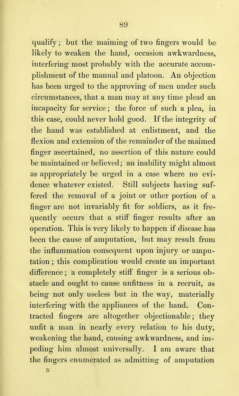 qualify ; but the maiming of two fingers would be likely to weaken the hand, occasion awkwardness, interfering most probably with the accurate accom- plishment of the manual and platoon. An objection has been urged to the approving of men under such circumstances, that a man may at any time plead an incapacity for service; the force of such a plea, in this case, could never hold good. If the integrity of the hand was established at enlistment, and the flexion and extension of the remainder of the maimed finger ascertained, no assertion of this nature could be maintained or believed; an inability might almost as appropriately be urged in a case where no evi- dence whatever existed. Still subjects having suf- fered the removal of a joint or other portion of a finger are not invariably fit for soldiers, as it fre- quently occurs that a stiff finger results after an operation. This is very likely to happen if disease has been the cause of amputation, but may result from the inflammation consequent upon injury or ampu- tation ; this complication would create an important difference; a completely stiff finger is a serious ob- stacle and ought to cause unfitness in a recruit, as being not only useless but in the way, materially interfering with the appliances of the hand. Con- tracted fingers are altogether objectionable; they unfit a man in nearly every relation to his duty, weakening the hand, causing awkwardness, and im- peding him almost universally. I am aware that the fingers enumerated as admitting of amputation N