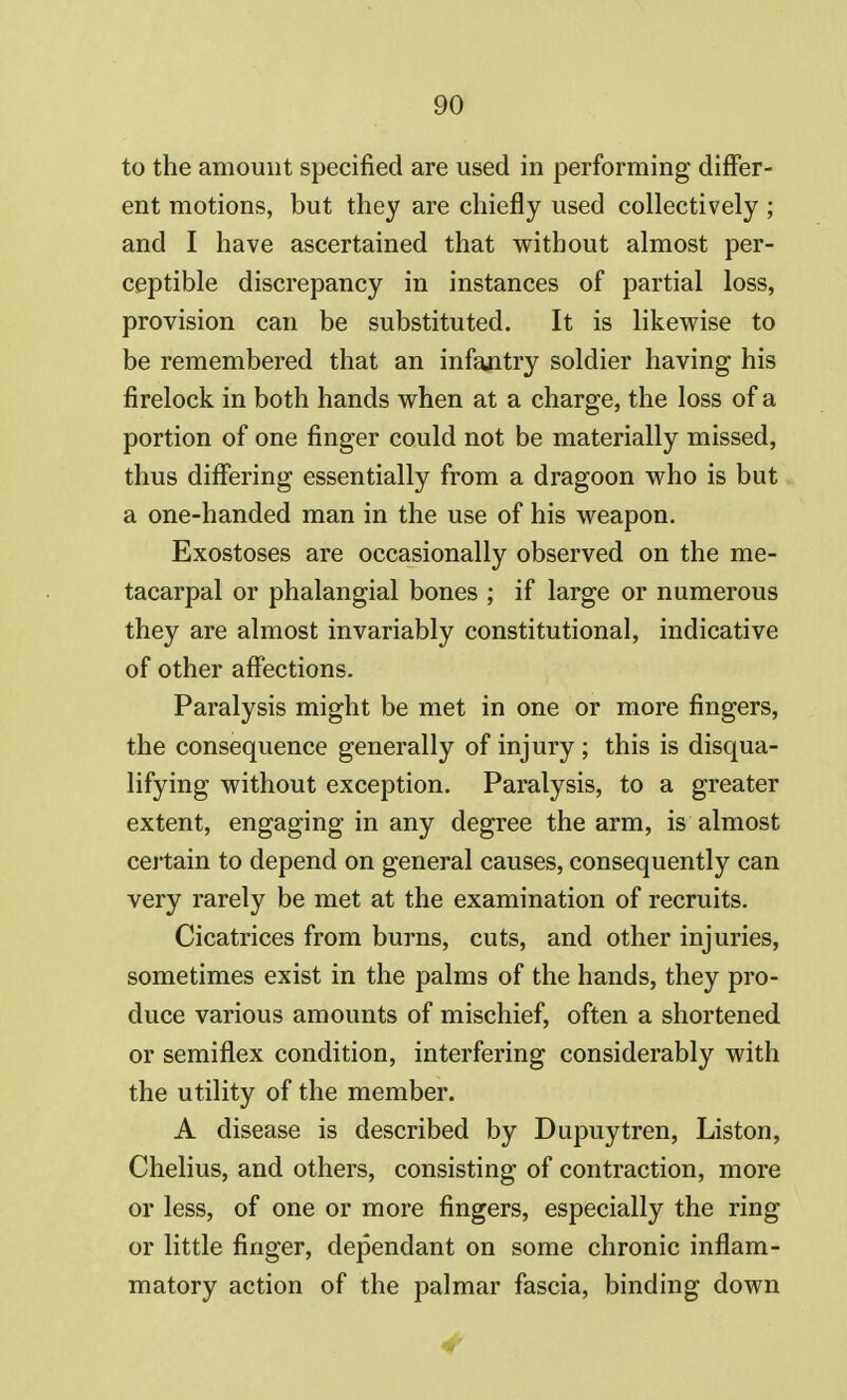 to the amount specified are used in performing differ- ent motions, but they are chiefly used collectively ; and I have ascertained that without almost per- ceptible discrepancy in instances of partial loss, provision can be substituted. It is likewise to be remembered that an infantry soldier having his firelock in both hands when at a charge, the loss of a portion of one finger could not be materially missed, thus differing essentially from a dragoon who is but a one-handed man in the use of his weapon. Exostoses are occasionally observed on the me- tacarpal or phalangial bones ; if large or numerous they are almost invariably constitutional, indicative of other affections. Paralysis might be met in one or more fingers, the consequence generally of injury ; this is disqua- lifying without exception. Paralysis, to a greater extent, engaging in any degree the arm, is almost certain to depend on general causes, consequently can very rarely be met at the examination of recruits. Cicatrices from burns, cuts, and other injuries, sometimes exist in the palms of the hands, they pro- duce various amounts of mischief, often a shortened or semiflex condition, interfering considerably with the utility of the member. A disease is described by Dupuytren, Liston, Chelius, and others, consisting of contraction, more or less, of one or more fingers, especially the ring or little finger, dependant on some chronic inflam- matory action of the palmar fascia, binding down 4
