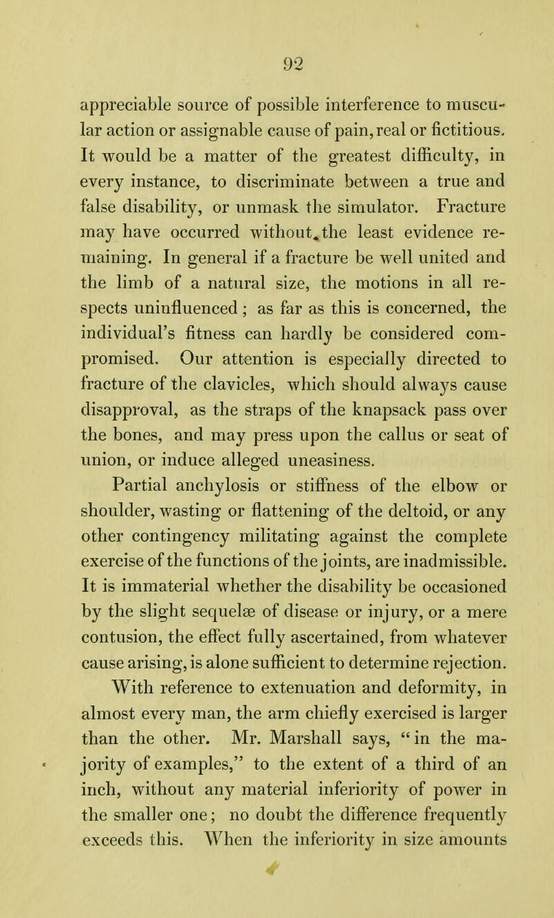 appreciable source of possible interference to muscu- lar action or assignable cause of pain, real or fictitious. It would be a matter of the greatest difficulty, in every instance, to discriminate between a true and false disability, or unmask the simulator. Fracture may have occurred without, the least evidence re- maining. In general if a fracture be well united and the limb of a natural size, the motions in all re- spects uninfluenced ; as far as this is concerned, the individual's fitness can hardly be considered com- promised. Our attention is especially directed to fracture of the clavicles, which should always cause disapproval, as the straps of the knapsack pass over the bones, and may press upon the callus or seat of union, or induce alleged uneasiness. Partial anchylosis or stiffness of the elbow or shoulder, wasting or flattening of the deltoid, or any other contingency militating against the complete exercise of the functions of the joints, are inadmissible. It is immaterial whether the disability be occasioned by the slight sequelae of disease or injury, or a mere contusion, the effect fully ascertained, from whatever cause arising, is alone sufficient to determine rejection. With reference to extenuation and deformity, in almost every man, the arm chiefly exercised is larger than the other. Mr. Marshall says,  in the ma- jority of examples, to the extent of a third of an inch, without any material inferiority of power in the smaller one; no doubt the difference frequently exceeds this. When the inferiority in size amounts 4