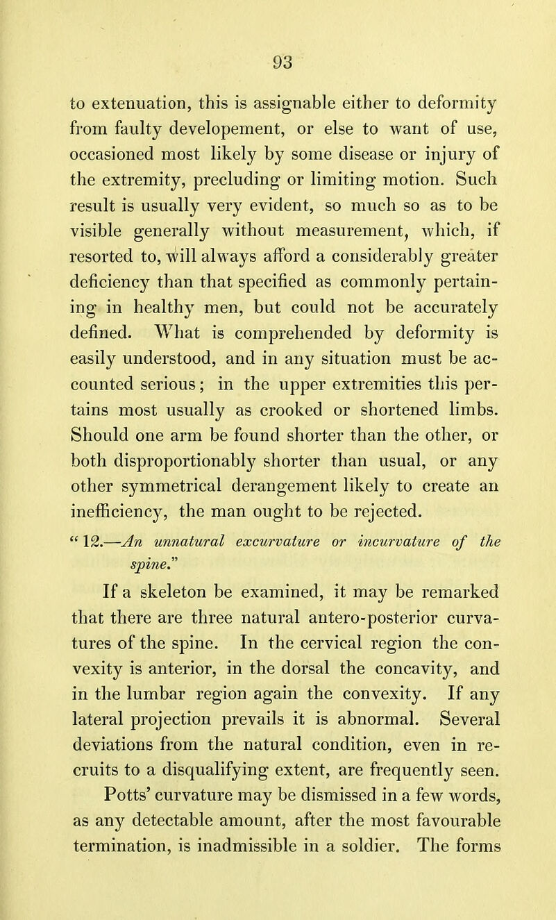 to extenuation, this is assignable either to deformity from faulty developement, or else to want of use, occasioned most likely by some disease or injury of the extremity, precluding or limiting motion. Such result is usually very evident, so much so as to be visible generally without measurement, which, if resorted to, will always afford a considerably greater deficiency than that specified as commonly pertain- ing in healthy men, but could not be accurately defined. What is comprehended by deformity is easily understood, and in any situation must be ac- counted serious; in the upper extremities this per- tains most usually as crooked or shortened limbs. Should one arm be found shorter than the other, or both disproportionably shorter than usual, or any other symmetrical derangement likely to create an inefficiency, the man ought to be rejected.  12.—An unnatural excurvature or incurvature of the spine. If a skeleton be examined, it may be remarked that there are three natural antero-posterior curva- tures of the spine. In the cervical region the con- vexity is anterior, in the dorsal the concavity, and in the lumbar region again the convexity. If any lateral projection prevails it is abnormal. Several deviations from the natural condition, even in re- cruits to a disqualifying extent, are frequently seen. Potts' curvature may be dismissed in a few words, as any detectable amount, after the most favourable termination, is inadmissible in a soldier. The forms
