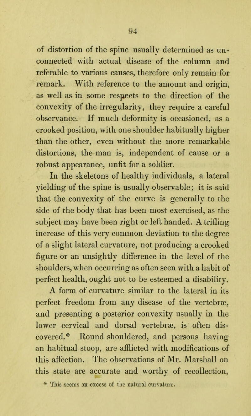 of distortion of the spine usually determined as un- connected with actual disease of the column and referable to various causes, therefore only remain for remark. With reference to the amount and origin, as well as in some respects to the direction of the convexity of the irregularity, they require a careful observance. If much deformity is occasioned, as a crooked position, with one shoulder habitually higher than the other, even without the more remarkable distortions, the man is, independent of cause or a robust appearance, unfit for a soldier. In the skeletons of healthy individuals, a lateral yielding of the spine is usually observable; it is said that the convexity of the curve is generally to the side of the body that has been most exercised, as the subject may have been right or left handed. A trifling increase of this very common deviation to the degree of a slight lateral curvature, not producing a crooked figure or an unsightly difference in the level of the shoulders, when occurring as often seen with a habit of perfect health, ought not to be esteemed a disability. A form of curvature similar to the lateral in its perfect freedom from any disease of the vertebras, and presenting a posterior convexity usually in the lower cervical and dorsal vertebrae, is often dis- covered.* Round shouldered, and persons having an habitual stoop, are afflicted with modifications of this affection. The observations of Mr. Marshall on this state are accurate and worthy of recollection, * This seems an excess of the natural curvature.