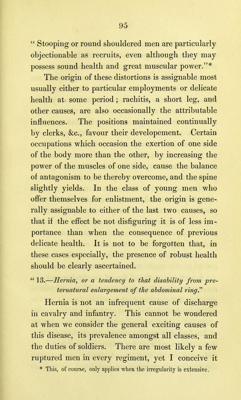  Stooping or round shouldered men are particularly objectionable as recruits, even although they may possess sound health and great muscular power.* The origin of these distortions is assignable most usually either to particular employments or delicate health at> some period ; rachitis, a short leg, and other causes, are also occasionally the attributable influences. The positions maintained continually by clerks, &c, favour their developement. Certain occupations which occasion the exertion of one side of the body more than the other, by increasing the power of the muscles of one side, cause the balance of antagonism to be thereby overcome, and the spine slightly yields. In the class of young men who offer themselves for enlistment, the origin is gene- rally assignable to either of the last two causes, so that if the effect be not disfiguring it is of less im- portance than when the consequence of previous delicate health. It is not to be forgotten that, in these cases especially, the presence of robust health should be clearly ascertained.  13.—Hernia, or a tendency to that disability from pre- ternatural enlargement of the abdominal ring. Hernia is not an infrequent cause of discharge in cavalry and infantry. This cannot be wondered at when we consider the general exciting causes of this disease, its prevalence amongst all classes, and the duties of soldiers. There are most likely a few ruptured men in every regiment, yet I conceive it * This, of course, only applies when the irregularity is extensive.