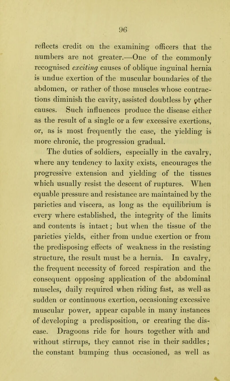 reflects credit on the examining officers that the numbers are not greater.—One of the commonly recognised exciting causes of oblique inguinal hernia is undue exertion of the muscular boundaries of the abdomen, or rather of those muscles whose contrac- tions diminish the cavity, assisted doubtless by other causes. Such influences produce the disease either as the result of a single or a few excessive exertions, or, as is most frequently the case, the yielding is more chronic, the progression gradual. The duties of soldiers, especially in the cavalry, where any tendency to laxity exists, encourages the progressive extension and yielding of the tissues which usually resist the descent of ruptures. When equable pressure and resistance are maintained by the parieties and viscera, as long as the equilibrium is every where established, the integrity of the limits and contents is intact; but when the tissue of the parieties yields, either from undue exertion or from the predisposing effects of weakness in the resisting structure, the result must be a hernia. In cavalry, the frequent necessity of forced respiration and the consequent opposing application of the abdominal muscles, daily required when riding fast, as well as sudden or continuous exertion, occasioning excessive muscular power, appear capable in many instances of developing a predisposition, or creating the dis- ease. Dragoons ride for hours together with and without stirrups, they cannot rise in their saddles; the constant bumping thus occasioned, as well as 4k.