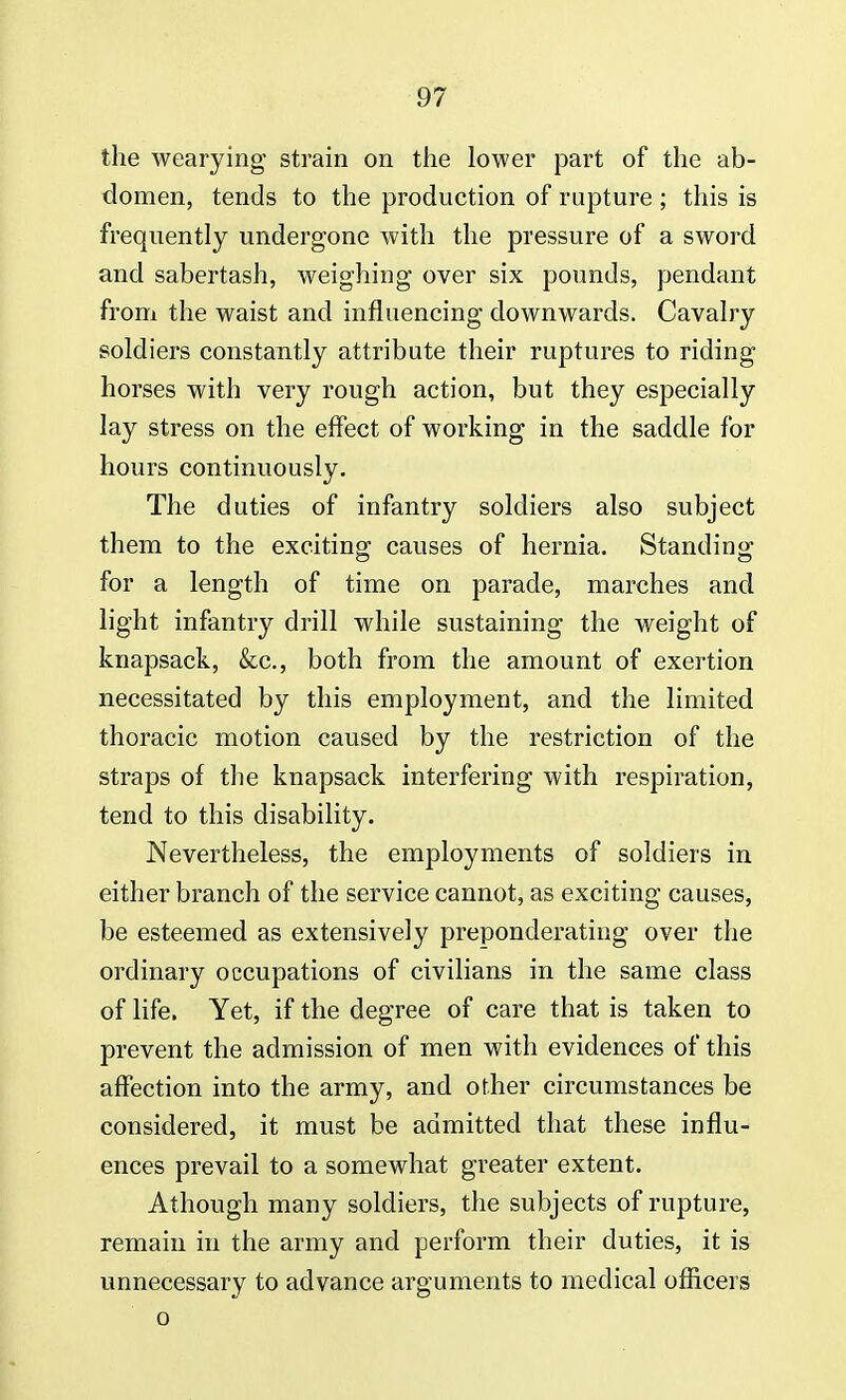 the wearying strain on the lower part of the ab- domen, tends to the production of rupture ; this is frequently undergone with the pressure of a sword and sabertash, weighing over six pounds, pendant from the waist and influencing downwards. Cavalry soldiers constantly attribute their ruptures to riding horses with very rough action, but they especially lay stress on the effect of working in the saddle for hours continuously. The duties of infantry soldiers also subject them to the exciting causes of hernia. Standing for a length of time on parade, marches and light infantry drill while sustaining the weight of knapsack, &c, both from the amount of exertion necessitated by this employment, and the limited thoracic motion caused by the restriction of the straps of the knapsack interfering with respiration, tend to this disability. Nevertheless, the employments of soldiers in either branch of the service cannot, as exciting causes, be esteemed as extensively preponderating over the ordinary occupations of civilians in the same class of life. Yet, if the degree of care that is taken to prevent the admission of men with evidences of this affection into the army, and other circumstances be considered, it must be admitted that these influ- ences prevail to a somewhat greater extent. Athough many soldiers, the subjects of rupture, remain in the army and perform their duties, it is unnecessary to advance arguments to medical officers o