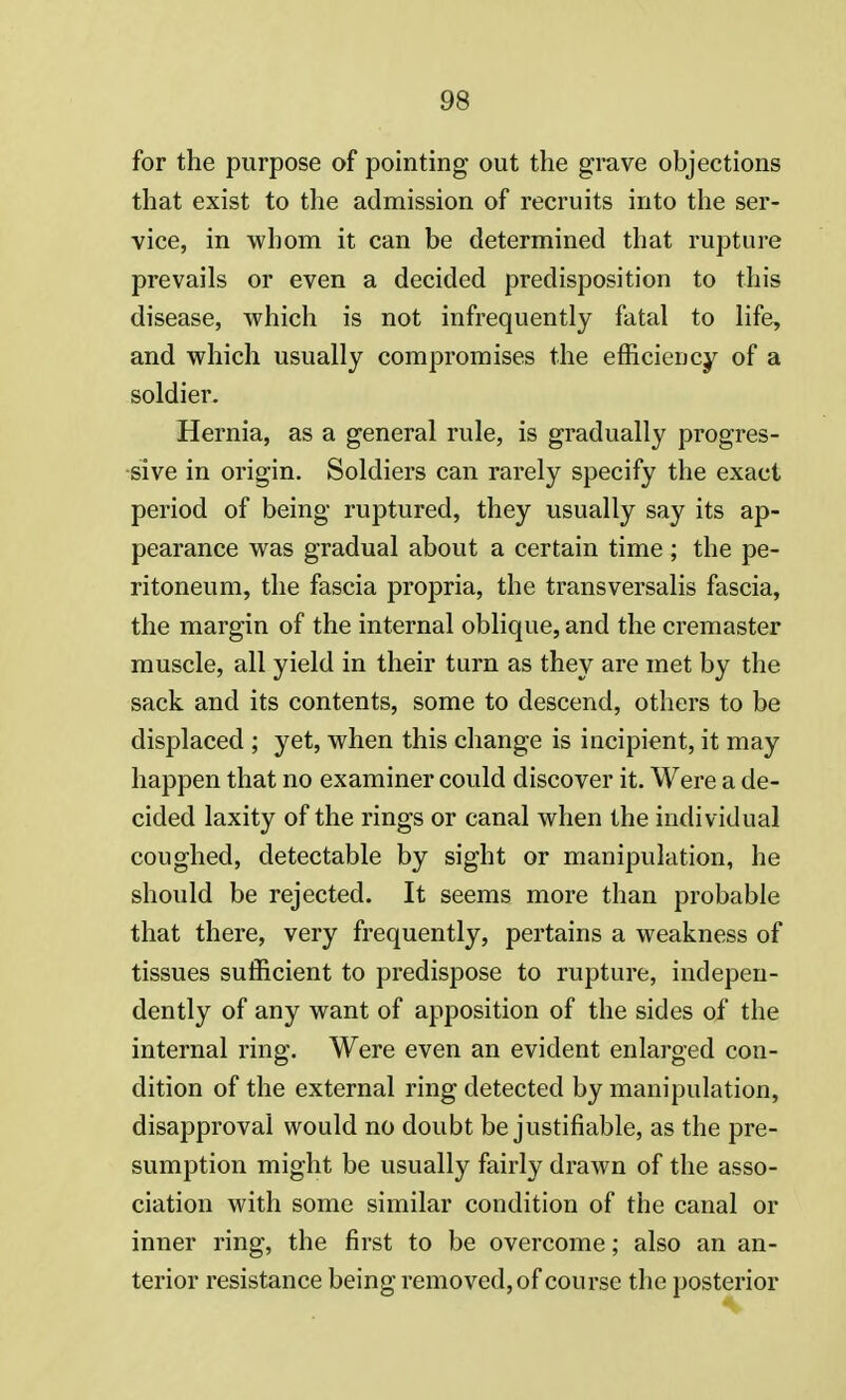 for the purpose of pointing out the grave objections that exist to the admission of recruits into the ser- vice, in whom it can be determined that rupture prevails or even a decided predisposition to this disease, which is not infrequently fatal to life, and which usually compromises the efficiency of a soldier. Hernia, as a general rule, is gradually progres- sive in origin. Soldiers can rarely specify the exact period of being ruptured, they usually say its ap- pearance was gradual about a certain time ; the pe- ritoneum, the fascia propria, the transversalis fascia, the margin of the internal oblique, and the cremaster muscle, all yield in their turn as they are met by the sack and its contents, some to descend, others to be displaced ; yet, when this change is incipient, it may happen that no examiner could discover it. Were a de- cided laxity of the rings or canal when the individual coughed, detectable by sight or manipulation, he should be rejected. It seems more than probable that there, very frequently, pertains a weakness of tissues sufficient to predispose to rupture, indepen- dently of any want of apposition of the sides of the internal ring:. Were even an evident enlarged COn- dition of the external ring detected by manipulation, disapproval would no doubt be justifiable, as the pre- sumption might be usually fairly drawn of the asso- ciation with some similar condition of the canal or inner ring, the first to be overcome; also an an- terior resistance being removed, of course the posterior