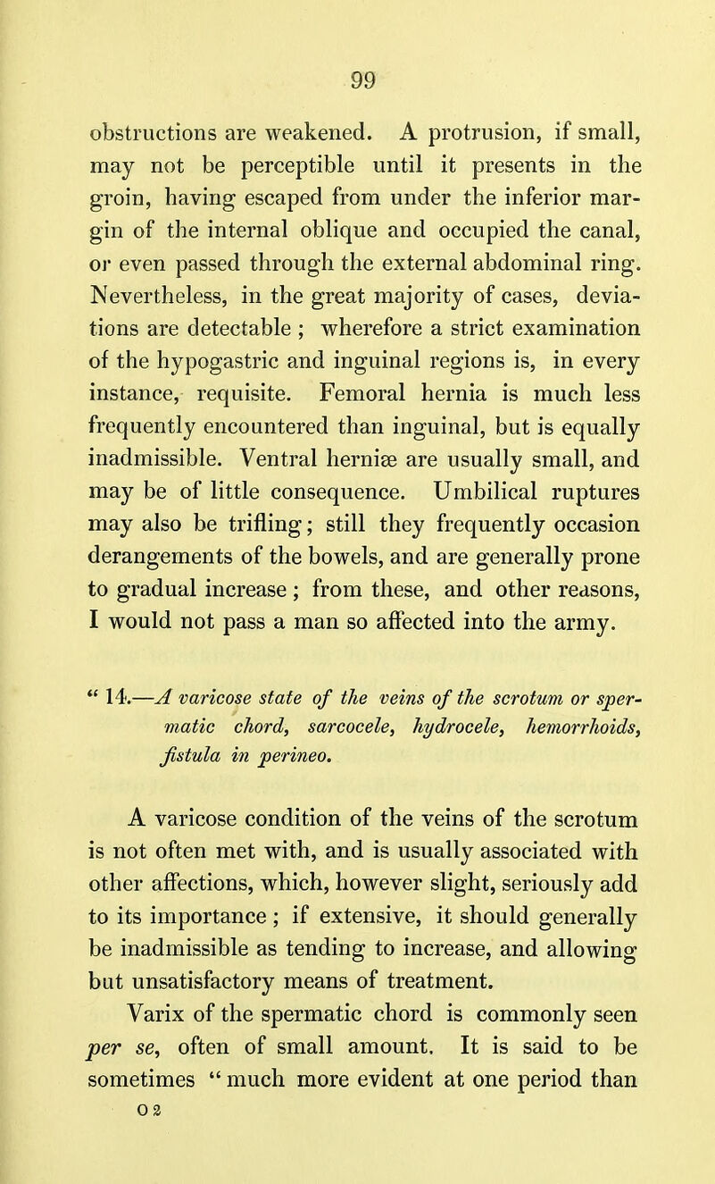 obstructions are weakened. A protrusion, if small, may not be perceptible until it presents in the groin, having escaped from under the inferior mar- gin of the internal oblique and occupied the canal, or even passed through the external abdominal ring. Nevertheless, in the great majority of cases, devia- tions are detectable ; wherefore a strict examination of the hypogastric and inguinal regions is, in every instance, requisite. Femoral hernia is much less frequently encountered than inguinal, but is equally inadmissible. Ventral herniee are usually small, and may be of little consequence. Umbilical ruptures may also be trifling; still they frequently occasion derangements of the bowels, and are generally prone to gradual increase ; from these, and other reasons, I would not pass a man so affected into the army.  14.—A varicose state of the veins of the scrotum or sper- matic chord, sarcocele, hydrocele, hemorrhoids, fistula in perineo. A varicose condition of the veins of the scrotum is not often met with, and is usually associated with other affections, which, however slight, seriously add to its importance ; if extensive, it should generally be inadmissible as tending to increase, and allowing but unsatisfactory means of treatment. Varix of the spermatic chord is commonly seen per se, often of small amount. It is said to be sometimes  much more evident at one period than oa