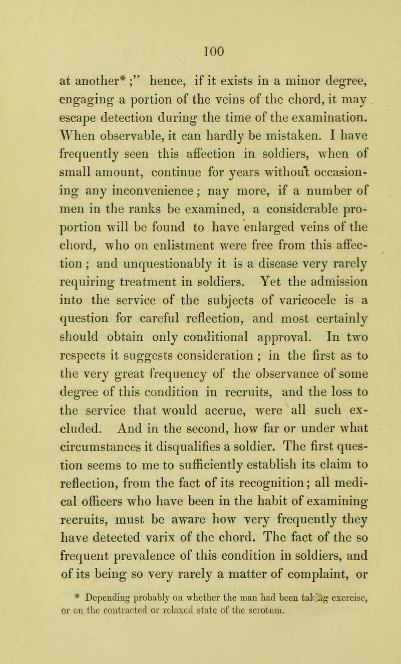 at another* ; hence, if it exists in a minor degree, engaging a portion of the veins of the chord, it may escape detection during the time of the examination. When observable, it can hardly be mistaken. I have frequently seen this affection in soldiers, when of small amount, continue for years without occasion- ing any inconvenience ; nay more, if a number of men in the ranks be examined, a considerable pro- portion will be found to have enlarged veins of the chord, who on enlistment were free from this affec- tion ; and unquestionably it is a disease very rarely requiring treatment in soldiers. Yet the admission into the service of the subjects of varicocele is a question for careful reflection, and most certainly should obtain only conditional approval. In two respects it suggests consideration ; in the first as to the very great frequency of the observance of some degree of this condition in recruits, and the loss to the service that would accrue, were all such ex- cluded. And in the second, how far or under what circumstances it disqualifies a soldier. The first ques- tion seems to me to sufficiently establish its claim to reflection, from the fact of its recognition; all medi- cal officers who have been in the habit of examining recruits, must be aware how very frequently they have detected varix of the chord. The fact of the so frequent prevalence of this condition in soldiers, and of its being so very rarely a matter of complaint, or * Depending probably on whether the man had been tafcjSg exercise, or on the contracted or relaxed state of the scrotum.