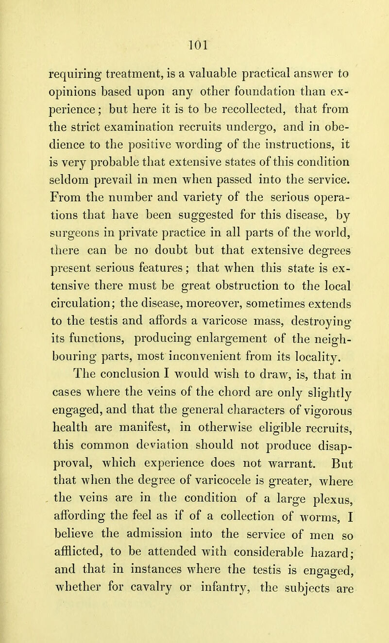 requiring treatment, is a valuable practical answer to opinions based upon any other foundation than ex- perience ; but here it is to be recollected, that from the strict examination recruits undergo, and in obe- dience to the positive wording of the instructions, it is very probable that extensive states of this condition seldom prevail in men when passed into the service. From the number and variety of the serious opera- tions that have been suggested for this disease, by surgeons in private practice in all parts of the world, there can be no doubt but that extensive degrees present serious features; that when this state is ex- tensive there must be great obstruction to the local circulation; the disease, moreover, sometimes extends to the testis and affords a varicose mass, destroying its functions, producing enlargement of the neigh- bouring parts, most inconvenient from its locality. The conclusion I would wish to draw, is, that in cases where the veins of the chord are only slightly engaged, and that the general characters of vigorous health are manifest, in otherwise eligible recruits, this common deviation should not produce disap- proval, which experience does not warrant. But that when the degree of varicocele is greater, where the veins are in the condition of a large plexus, affording the feel as if of a collection of worms, I believe the admission into the service of men so afflicted, to be attended with considerable hazard; and that in instances where the testis is engaged, whether for cavalry or infantry, the subjects are