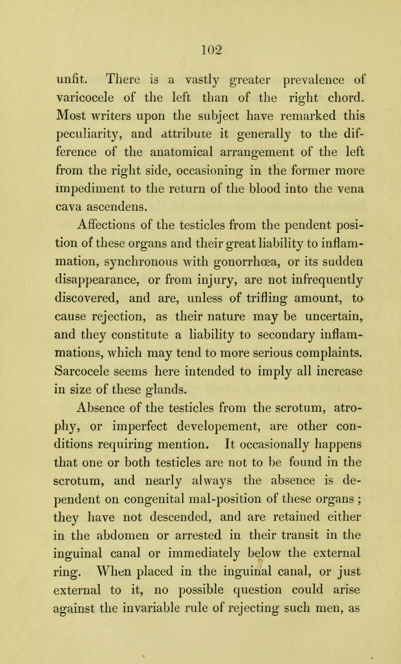 unfit. There is a vastly greater prevalence of varicocele of the left than of the right chord. Most writers upon the subject have remarked this peculiarity, and attribute it generally to the dif- ference of the anatomical arrangement of the left from the right side, occasioning in the former more impediment to the return of the blood into the vena cava ascendens. Affections of the testicles from the pendent posi- tion of these organs and their great liability to inflam- mation, synchronous with gonorrhoea, or its sudden disappearance, or from injury, are not infrequently discovered, and are, unless of trifling amount, to cause rejection, as their nature may be uncertain, and they constitute a liability to secondary inflam- mations, which may tend to more serious complaints. Sarcocele seems here intended to imply all increase in size of these glands. Absence of the testicles from the scrotum, atro- phy, or imperfect developement, are other con- ditions requiring mention. It occasionally happens that one or both testicles are not to be found in the scrotum, and nearly always the absence is de- pendent on congenital mal-position of these organs ; they have not descended, and are retained either in the abdomen or arrested in their transit in the inguinal canal or immediately below the external ring. When placed in the inguinal canal, or just external to it, no possible question could arise against the invariable rule of rejecting such men, as