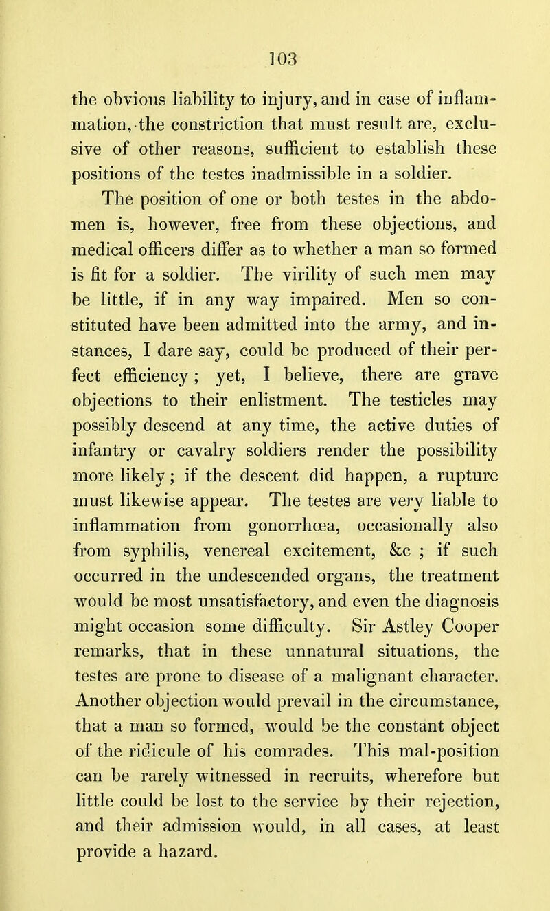 the obvious liability to injury, and in case of inflam- mation, the constriction that must result are, exclu- sive of other reasons, sufficient to establish these positions of the testes inadmissible in a soldier. The position of one or both testes in the abdo- men is, however, free from these objections, and medical officers differ as to whether a man so formed is fit for a soldier. The virility of such men may be little, if in any way impaired. Men so con- stituted have been admitted into the army, and in- stances, I dare say, could be produced of their per- fect efficiency; yet, I believe, there are grave objections to their enlistment. The testicles may possibly descend at any time, the active duties of infantry or cavalry soldiers render the possibility more likely; if the descent did happen, a rupture must likewise appear. The testes are very liable to inflammation from gonorrhoea, occasionally also from syphilis, venereal excitement, &c ; if such occurred in the undescended organs, the treatment would be most unsatisfactory, and even the diagnosis might occasion some difficulty. Sir Astley Cooper remarks, that in these unnatural situations, the testes are prone to disease of a malignant character. Another objection would prevail in the circumstance, that a man so formed, would be the constant object of the ridicule of his comrades. This mal-position can be rarely witnessed in recruits, wherefore but little could be lost to the service by their rejection, and their admission would, in all cases, at least provide a hazard.