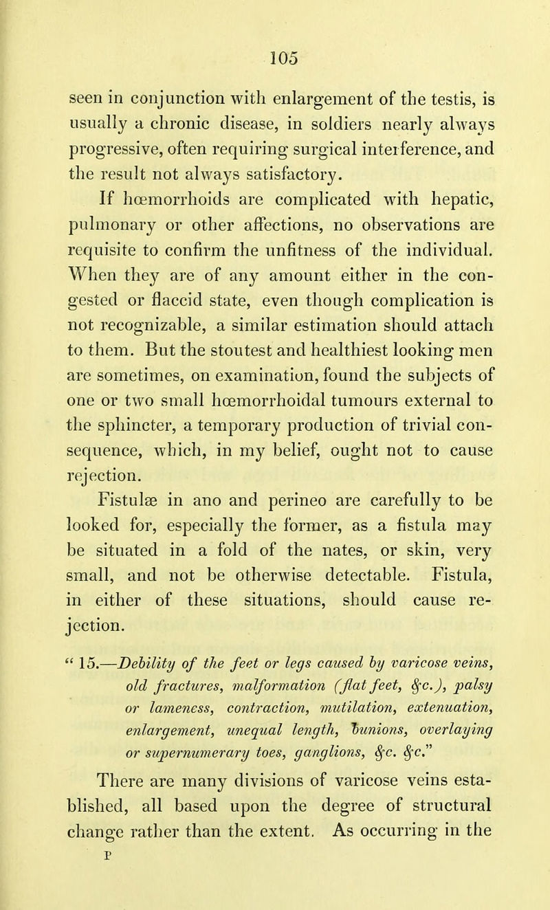 seen in conjunction with enlargement of the testis, is usually a chronic disease, in soldiers nearly always progressive, often requiring surgical interference, and the result not always satisfactory. If hcemorrhoids are complicated with hepatic, pulmonary or other affections, no observations are requisite to confirm the unfitness of the individual. When they are of any amount either in the con- gested or flaccid state, even though complication is not recognizable, a similar estimation should attach to them. But the stoutest and healthiest looking men are sometimes, on examination, found the subjects of one or two small hcemorrhoidal tumours external to the sphincter, a temporary production of trivial con- sequence, which, in my belief, ought not to cause rejection. Fistulse in ano and perineo are carefully to be looked for, especially the former, as a fistula may be situated in a fold of the nates, or skin, very small, and not be otherwise detectable. Fistula, in either of these situations, should cause re- jection.  15.—Debility of the feet or legs caused by varicose veins, old fractures, malformation (flat feet, Sfc.J, palsy or lameness, contraction, mutilation, extenuation, enlargement, unequal length, bunions, overlaying or supernumerary toes, ganglions, Sfc. 8fc. There are many divisions of varicose veins esta- blished, all based upon the degree of structural change rather than the extent. As occurring in the p