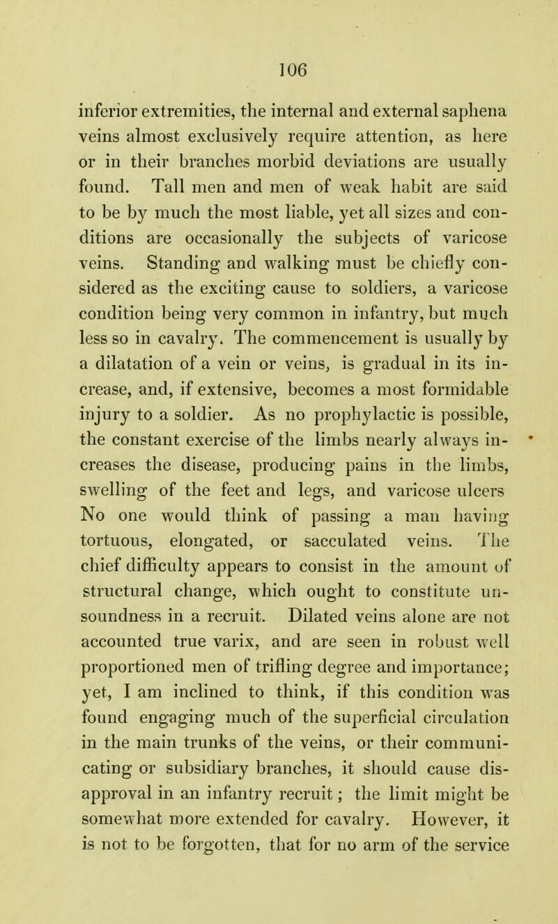inferior extremities, the internal and external saphena veins almost exclusively require attention, as here or in their branches morbid deviations are usually found. Tall men and men of weak habit are said to be by much the most liable, yet all sizes and con- ditions are occasionally the subjects of varicose veins. Standing and walking must be chiefly con- sidered as the exciting cause to soldiers, a varicose condition being very common in infantry, but much less so in cavalry. The commencement is usually by a dilatation of a vein or veins, is gradual in its in- crease, and, if extensive, becomes a most formidable injury to a soldier. As no prophylactic is possible, the constant exercise of the limbs nearly always in- * creases the disease, producing pains in the limbs, swelling of the feet and legs, and varicose ulcers No one would think of passing a man having tortuous, elongated, or sacculated veins. The chief difficulty appears to consist, in the amount of structural change, which ought to constitute un- soundness in a recruit. Dilated veins alone are not accounted true varix, and are seen in robust well proportioned men of trifling degree and importance; yet, I am inclined to think, if this condition was found engaging much of the superficial circulation in the main trunks of the veins, or their communi- cating or subsidiary branches, it should cause dis- approval in an infantry recruit; the limit might be somewhat more extended for cavalry. However, it is not to be forgotten, that for no arm of the service