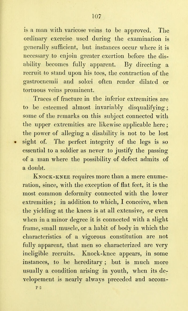 is a man with varicose veins to be approved. The ordinary exercise used during the examination is generally sufficient, but instances occur where it is necessary to enjoin greater exertion before the dis- ability becomes fully apparent. By directing a recruit to stand upon his toes, the contraction of the gastrocnemii and solcei often render dilated or tortuous veins prominent. Traces of fracture in the inferior extremities are to be esteemed almost invariably disqualifying; some of the remarks on this subject connected with the upper extremities are likewise applicable here; the power of alleging a disability is not to be lost • sight of. The perfect integrity of the legs is so essential to a soldier as never to justify the passing of a man where the possibility of defect admits of a doubt. Knock-knee requires more than a mere enume- ration, since, with the exception of flat feet, it is the most common deformity connected with the lower extremities; in addition to which, I conceive, when the yielding at the knees is at all extensive, or even when in a minor degree it is connected with a slight frame, small muscle, or a habit of body in which the characteristics of a vigorous constitution are not fully apparent, that men so characterized are very ineligible recruits. Knock-knee appears, in some instances, to be hereditary; but is much more usually a condition arising in youth, when its de- velopement is nearly always preceded and accom- P2