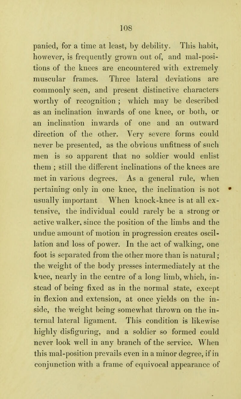 panied, for a time at least, by debility. This habit, however, is frequently grown out of, and mal-posi- tions of the knees are encountered with extremely muscular frames. Three lateral deviations are commonly seen, and present distinctive characters worthy of recognition ; which may be described as an inclination inwards of one knee, or both, or an inclination inwards of one and an outward direction of the other. Very severe forms could never be presented, as the obvious unfitness of such men is so apparent that no soldier would enlist them ; still the different inclinations of the knees are met in various degrees. As a general rule, when pertaining only in one knee, the inclination is not usually important When knock-knee is at all ex- tensive, the individual could rarely be a strong or active walker, since the position of the limbs and the undue amount of motion in progression creates oscil- lation and loss of power. In the act of walking, one foot is separated from the other more than is natural; the weight of the body presses intermediately at the knee, nearly in the centre of a long limb, which, in- stead of being fixed as in the normal state, except in flexion and extension, at once yields on the in- side, the weight being somewhat thrown on the in- ternal lateral ligament. This condition is likewise highly disfiguring, and a soldier so formed could never look well in any branch of the service. When this mal-position prevails even in a minor degree, if in conjunction with a frame of equivocal appearance of