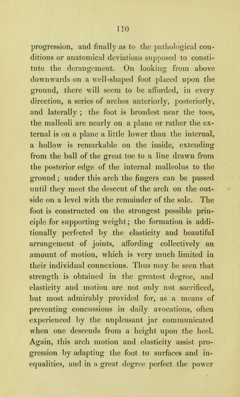 progression, and finally as to the pathological con- ditions or anatomical deviations supposed to consti- tute the derangement. On looking from above downwards on a well-shaped foot placed upon the ground, there will seem to be afforded, in every direction, a series of arches anteriorly, posteriorly, and laterally ; the foot is broadest near the toes, the malleoli are nearly on a plane or rather the ex- ternal is on a plane a little lower than the internal, a hollow is remarkable on the inside, extending from the ball of the great toe to a line drawn from the posterior edge of the internal malleolus to the ground; under this arch the fingers can be passed until they meet the descent of the arch on the out- side on a level with the remainder of the sole. The foot is constructed on the strongest possible prin- ciple for supporting weight; the formation is addi- tionally perfected by the elasticity and beautiful arrangement of joints, affording collectively an amount of motion, which is very much limited in their individual connexions. Thus may be seen that strength is obtained in the greatest degree, and elasticity and motion are not only not sacrificed, but most admirably provided for, as a means of preventing concussions in daily avocations, often experienced by the unpleasant jar communicated when one descends from a height upon the heel. Again, this arch motion and elasticity assist pro- gression by adapting the foot to surfaces and in- equalities, and in a great degree perfect the power