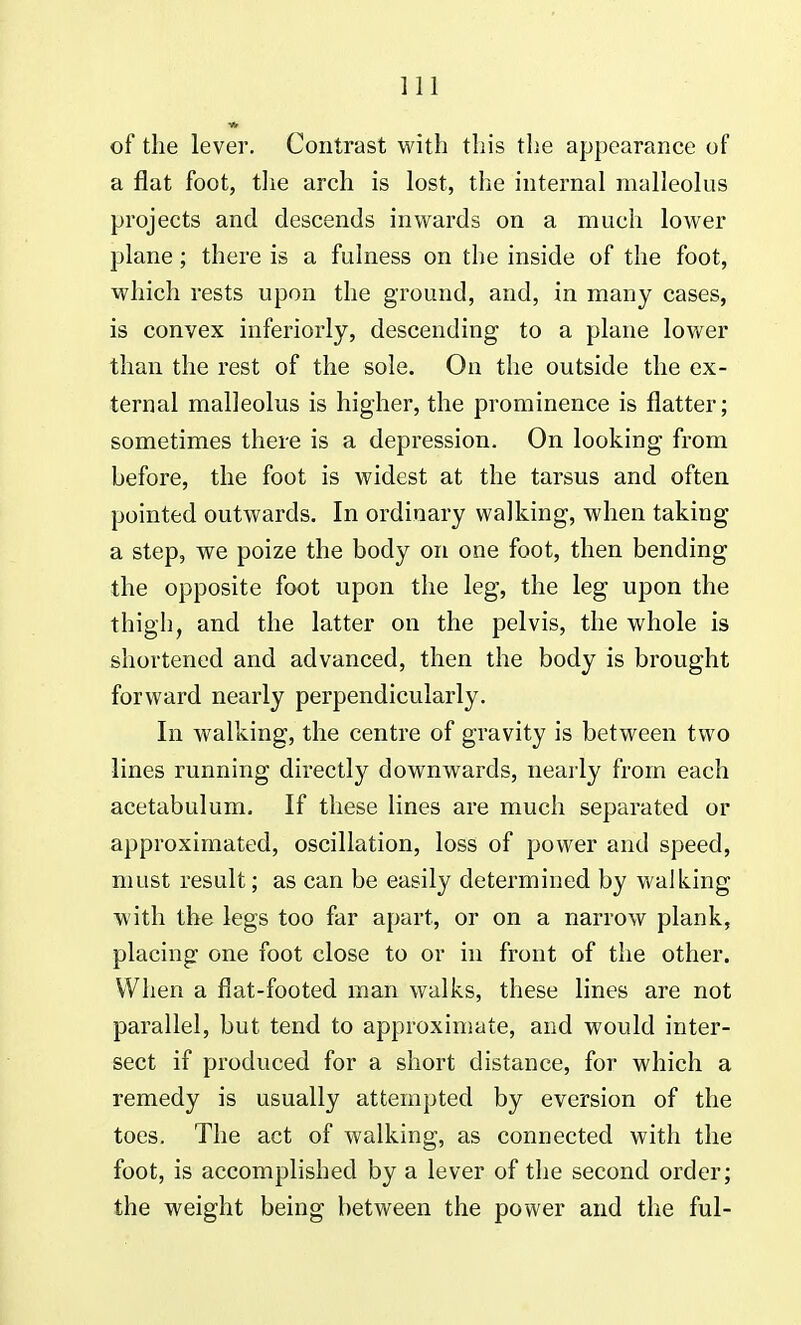 of the lever. Contrast with this the appearance of a flat foot, the arch is lost, the internal malleolus projects and descends inwards on a much lower plane; there is a fulness on the inside of the foot, which rests upon the ground, and, in many cases, is convex inferiorly, descending to a plane lower than the rest of the sole. On the outside the ex- ternal malleolus is higher, the prominence is flatter; sometimes there is a depression. On looking from before, the foot is widest at the tarsus and often pointed outwards. In ordinary walking, when taking a step, we poize the body on one foot, then bending the opposite foot upon the leg, the leg upon the thigh, and the latter on the pelvis, the whole is shortened and advanced, then the body is brought forward nearly perpendicularly. In walking, the centre of gravity is between two lines running directly downwards, nearly from each acetabulum. If these lines are much separated or approximated, oscillation, loss of power and speed, must result; as can be easily determined by walking with the legs too far apart, or on a narrow plank, placing one foot close to or in front of the other. When a flat-footed man walks, these lines are not parallel, but tend to approximate, and would inter- sect if produced for a short distance, for which a remedy is usually attempted by eversion of the toes. The act of walking, as connected with the foot, is accomplished by a lever of the second order; the weight being between the power and the ful-