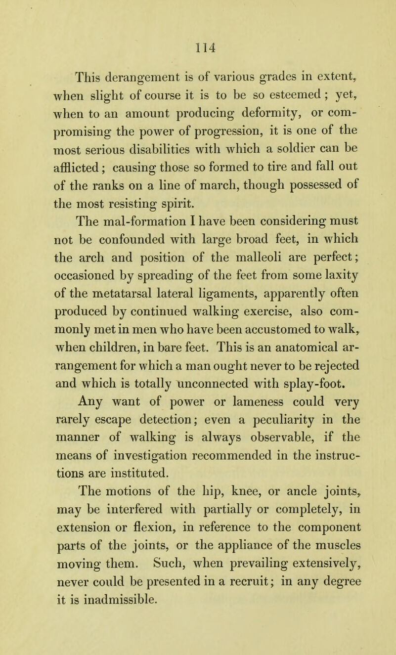 This derangement is of various grades in extent, when slight of course it is to be so esteemed; yet, when to an amount producing deformity, or com- promising the power of progression, it is one of the most serious disabilities with which a soldier can be afflicted ; causing those so formed to tire and fall out of the ranks on a line of march, though possessed of the most resisting spirit. The mal-formation I have been considering must not be confounded with large broad feet, in which the arch and position of the malleoli are perfect; occasioned by spreading of the feet from some laxity of the metatarsal lateral ligaments, apparently often produced by continued walking exercise, also com- monly met in men who have been accustomed to walk, when children, in bare feet. This is an anatomical ar- rangement for which a man ought never to be rejected and which is totally unconnected with splay-foot. Any want of power or lameness could very rarely escape detection; even a peculiarity in the manner of walking is always observable, if the means of investigation recommended in the instruc- tions are instituted. The motions of the hip, knee, or ancle joints, may be interfered with partially or completely, in extension or flexion, in reference to the component parts of the joints, or the appliance of the muscles moving them. Such, when prevailing extensively, never could be presented in a recruit; in any degree it is inadmissible.