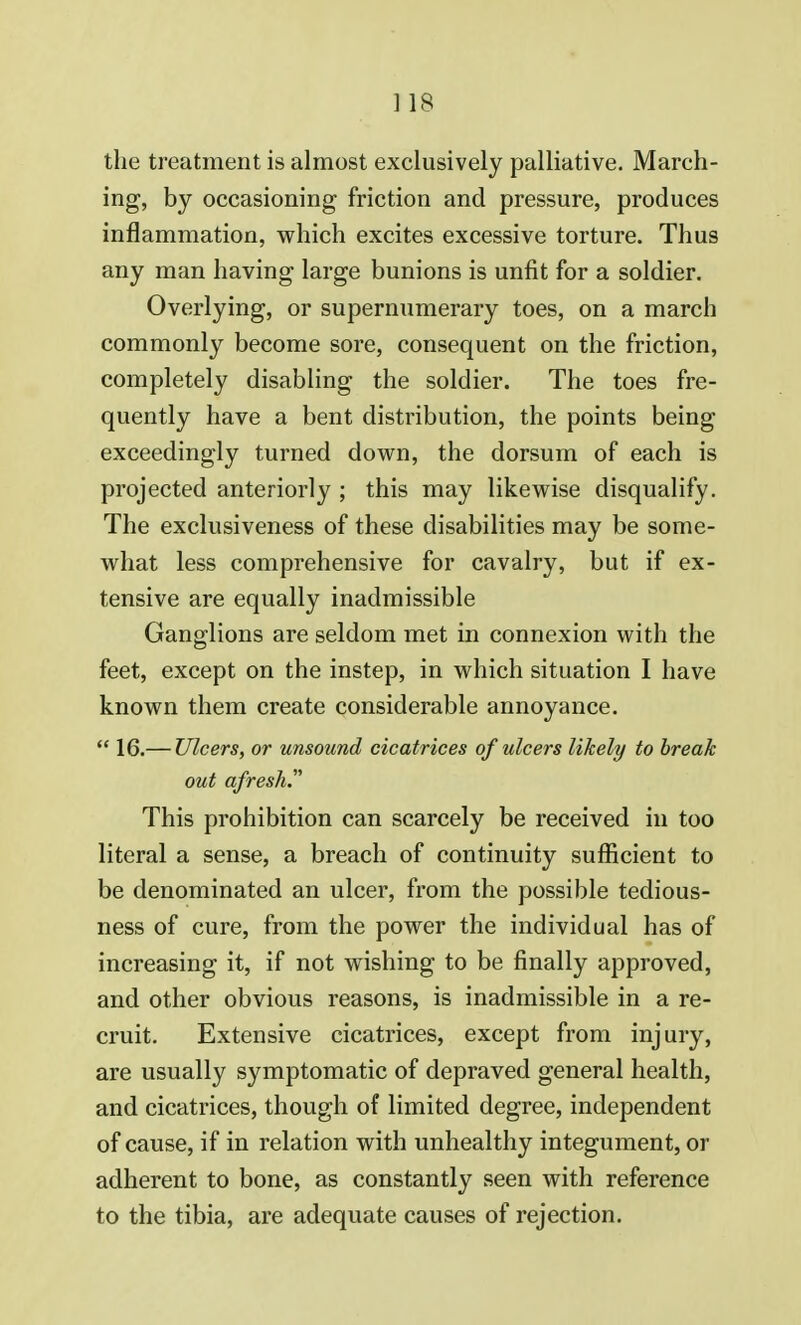 the treatment is almost exclusively palliative. March- ing, by occasioning friction and pressure, produces inflammation, which excites excessive torture. Thus any man having large bunions is unfit for a soldier. Overlying, or supernumerary toes, on a march commonly become sore, consequent on the friction, completely disabling the soldier. The toes fre- quently have a bent distribution, the points being exceedingly turned down, the dorsum of each is projected anteriorly ; this may likewise disqualify. The exclusiveness of these disabilities may be some- what less comprehensive for cavalry, but if ex- tensive are equally inadmissible Ganglions are seldom met in connexion with the feet, except on the instep, in which situation I have known them create considerable annoyance.  16.— Ulcers, or unsound cicatrices of ulcers likely to break out afresh. This prohibition can scarcely be received in too literal a sense, a breach of continuity sufficient to be denominated an ulcer, from the possible tedious- ness of cure, from the power the individual has of increasing it, if not wishing to be finally approved, and other obvious reasons, is inadmissible in a re- cruit. Extensive cicatrices, except from injury, are usually symptomatic of depraved general health, and cicatrices, though of limited degree, independent of cause, if in relation with unhealthy integument, or adherent to bone, as constantly seen with reference to the tibia, are adequate causes of rejection.