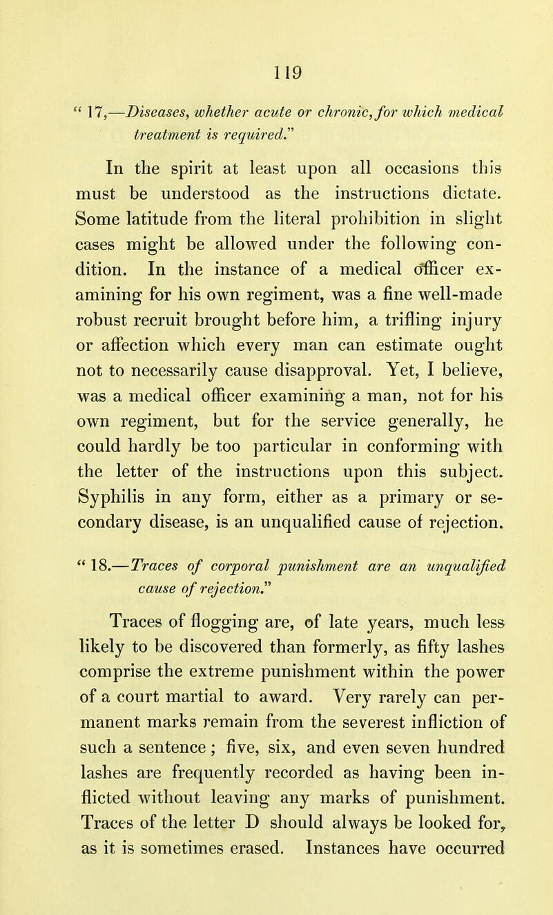  17,—Diseases, whether acute or chronic, for which medical treatment is required In the spirit at least upon all occasions this must be understood as the instructions dictate. Some latitude from the literal prohibition in slight cases might be allowed under the following con- dition. In the instance of a medical officer ex- amining for his own regiment, was a fine well-made robust recruit brought before him, a trifling injury or affection which every man can estimate ought not to necessarily cause disapproval. Yet, I believe, was a medical officer examining a man, not for his own regiment, but for the service generally, he could hardly be too particular in conforming with the letter of the instructions upon this subject. Syphilis in any form, either as a primary or se- condary disease, is an unqualified cause of rejection.  18.—Traces of corporal punishment are an unqualified cause of rejection. Traces of flogging are, of late years, much less likely to be discovered than formerly, as fifty lashes comprise the extreme punishment within the power of a court martial to award. Very rarely can per- manent marks remain from the severest infliction of such a sentence; five, six, and even seven hundred lashes are frequently recorded as having been in- flicted without leaving any marks of punishment. Traces of the letter D should always be looked fory as it is sometimes erased. Instances have occurred