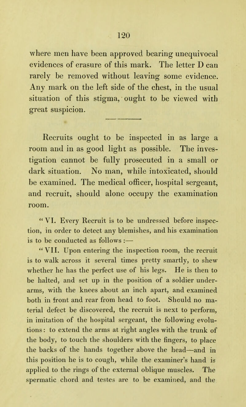 where men have been approved bearing unequivocal evidences of erasure of this mark. The letter D can rarely be removed without leaving some evidence. Any mark on the left side of the chest, in the usual situation of this stigma, ought to be viewed with great suspicion. Recruits ought to be inspected in as large a room and in as good light as possible. The inves- tigation cannot be fully prosecuted in a small or dark situation. No man, while intoxicated, should be examined. The medical officer, hospital sergeant, and recruit, should alone occupy the examination room.  VI. Every Recruit is to be undressed before inspec- tion, in order to detect any blemishes, and his examination is to be conducted as follows :— VII. Upon entering the inspection room, the recruit is to walk across it several times pretty smartly, to shew whether he has the perfect use of his legs. He is then to be halted, and set up in the position of a soldier under- arms, with the knees about an inch apart, and examined both in front and rear from head to foot. Should no ma- terial defect be discovered, the recruit is next to perform, in imitation of the hospital sergeant, the following evolu- tions : to extend the arms at right angles with the trunk of the body, to touch the shoulders with the fingers, to place the backs of the hands together above the head—and in this position he is to cough, while the examiner's hand is applied to the rings of the external oblique muscles. The spermatic chord and testes are to be examined, and the