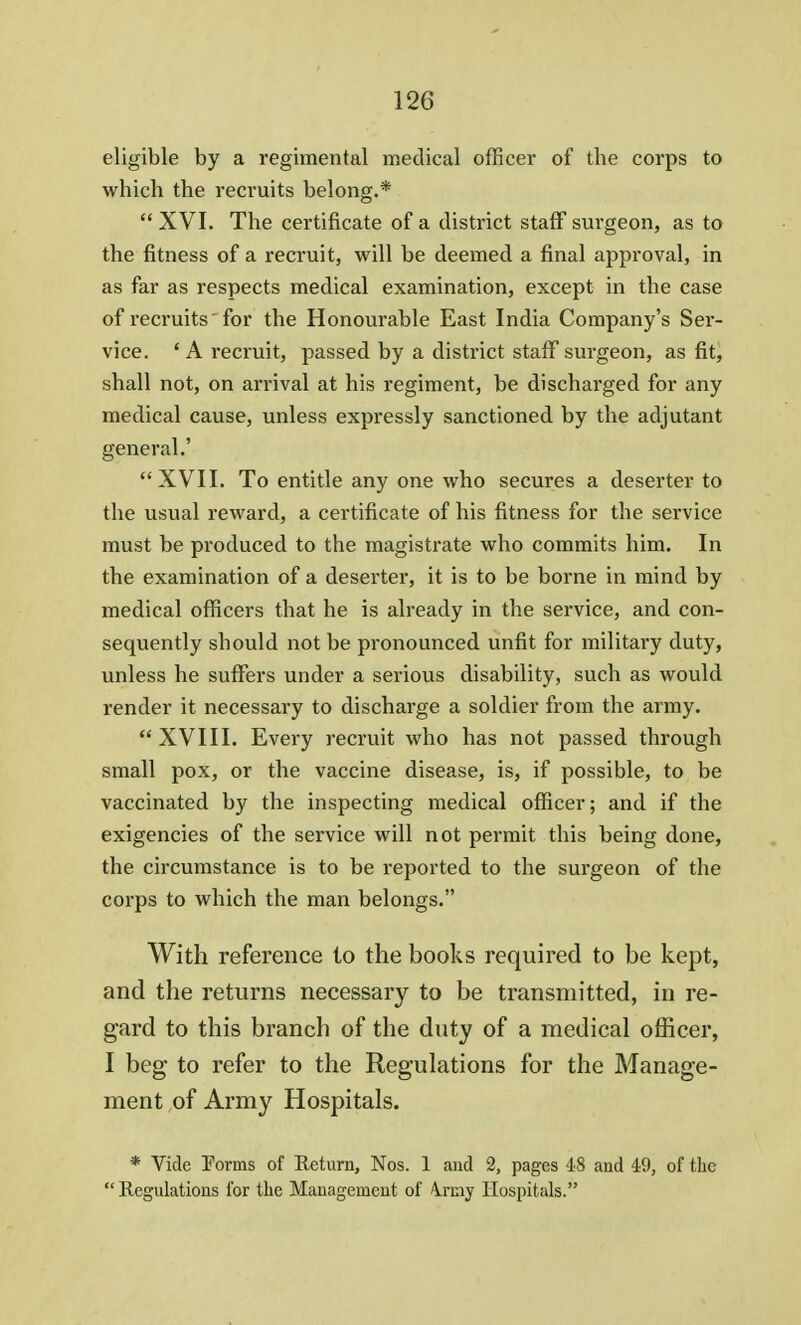 eligible by a regimental medical officer of the corps to which the recruits belong.*  XVI. The certificate of a district staff surgeon, as to the fitness of a recruit, will be deemed a final approval, in as far as respects medical examination, except in the case of recruits  for the Honourable East India Company's Ser- vice. ' A recruit, passed by a district staff surgeon, as fit, shall not, on arrival at his regiment, be discharged for any medical cause, unless expressly sanctioned by the adjutant general.' XVII. To entitle any one who secures a deserter to the usual reward, a certificate of his fitness for the service must be produced to the magistrate who commits him. In the examination of a deserter, it is to be borne in mind by medical officers that he is already in the service, and con- sequently should not be pronounced unfit for military duty, unless he suffers under a serious disability, such as would render it necessary to discharge a soldier from the army.  XVIII. Every recruit who has not passed through small pox, or the vaccine disease, is, if possible, to be vaccinated by the inspecting medical officer; and if the exigencies of the service will not permit this being done, the circumstance is to be reported to the surgeon of the corps to which the man belongs. With reference to the books required to be kept, and the returns necessary to be transmitted, in re- gard to this branch of the duty of a medical officer, I beg to refer to the Regulations for the Manage- ment of Army Hospitals. * Vide Forms of Return, Nos. 1 and 2, pages 48 and 49, of the  Regulations for the Management of Irmy Hospitals.
