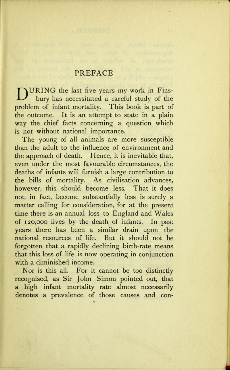 PREFACE DURING the last five years my work in Fins- bury has necessitated a careful study of the problem of infant mortality. This book is part of the outcome. It is an attempt to state in a plain way the chief facts concerning a question which is not without national importance. The young of all animals are more susceptible than the adult to the influence of environment and the approach of death. Hence, it is inevitable that, even under the most favourable circumstances, the deaths of infants will furnish a large contribution to the bills of mortality. As civilisation advances, however, this should become less. That it does not, in fact, become substantially less is surely a matter calling for consideration, for at the present time there is an annual loss to England and Wales of 120,000 lives by the death of infants. In past years there has been a similar drain upon the national resources of life. But it should not be forgotten that a rapidly declining birth-rate means that this loss of life is now operating in conjunction with a diminished income. Nor is this all. For it cannot be too distinctly recognised, as Sir John Simon pointed out, that a high infant mortality rate almost necessarily denotes a prevalence of those causes and con-