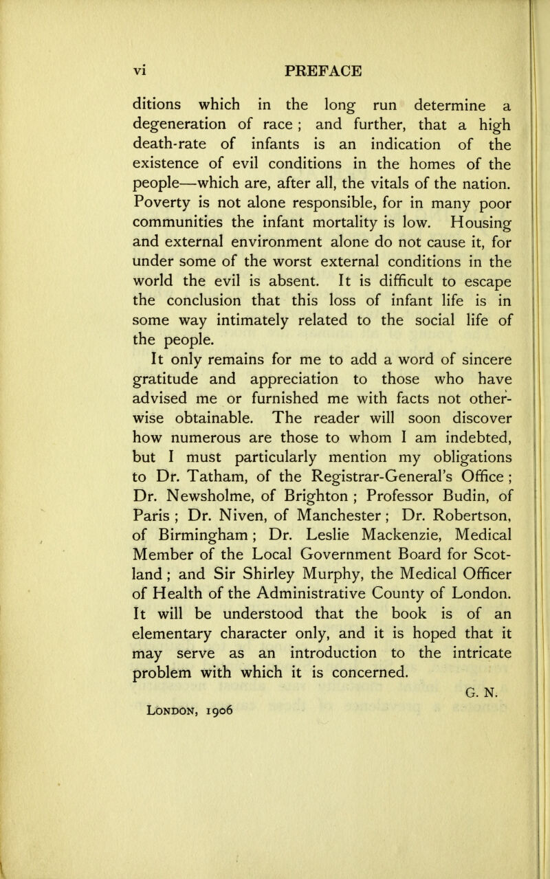 ditions which in the long run determine a degeneration of race; and further, that a high death-rate of infants is an indication of the existence of evil conditions in the homes of the people—which are, after all, the vitals of the nation. Poverty is not alone responsible, for in many poor communities the infant mortality is low. Housing and external environment alone do not cause it, for under some of the worst external conditions in the world the evil is absent. It is difficult to escape the conclusion that this loss of infant life is in some way intimately related to the social life of the people. It only remains for me to add a word of sincere gratitude and appreciation to those who have advised me or furnished me with facts not other- wise obtainable. The reader will soon discover how numerous are those to whom I am indebted, but I must particularly mention my obligations to Dr. Tatham, of the Registrar-General's Office ; Dr. Newsholme, of Brighton ; Professor Budin, of Paris ; Dr. Niven, of Manchester; Dr. Robertson, of Birmingham; Dr. Leslie Mackenzie, Medical Member of the Local Government Board for Scot- land ; and Sir Shirley Murphy, the Medical Officer of Health of the Administrative County of London. It will be understood that the book is of an elementary character only, and it is hoped that it may serve as an introduction to the intricate problem with which it is concerned. G. N. London, 1906