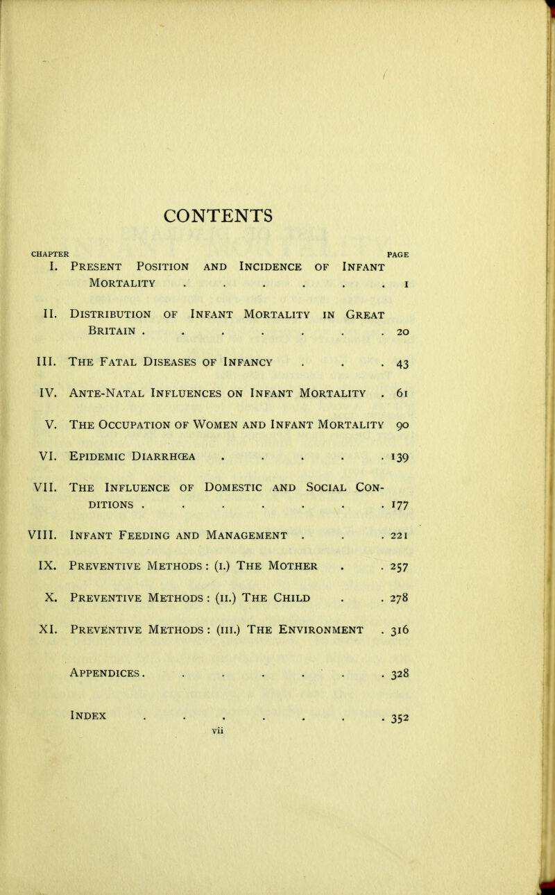 / CONTENTS CHAPTER PAGE I. Present Position and Incidence of Infant Mortality . . . . . . i II. Distribution of Infant Mortality in Great Britain . . . , . . .20 III. The Fatal Diseases of Infancy . . .43 IV. Ante-Natal Influences on Infant Mortality . 61 V. The Occupation of Women and Infant Mortality 90 VI. Epidemic Diarrhoea . . . . .139 VI1. The Influence of Domestic and Social Con- ditions . . . . . . .177 VIII. Infant Feeding and Management . . .221 IX. Preventive Methods : (i.) The Mother . . 257 X. Preventive Methods : (11.) The Child . . 278 XI. Preventive Methods : (iii.) The Environment . 316 Appendices. . . . . . . 328 Index ....... 352