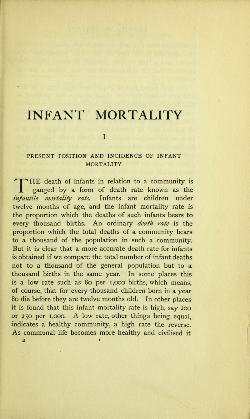 I PRESENT POSITION AND INCIDENCE OF INFANT MORTALITY THE death of infants in relation to a community is gauged by a form of death rate known as the infantile mortality rate. Infants are children under twelve months of age, and the infant mortality rate is the proportion which the deaths of such infants bears to every thousand births. An ordinary death rate is the proportion which the total deaths of a community bears to a thousand of the population in such a community. But it is clear that a more accurate death rate for infants is obtained if we compare the total number of infant deaths not to a thousand of the general population but to a thousand births in the same year. In some places this is a low rate such as 80 per 1,000 births, which means, of course, that for every thousand children born in a year 80 die before they are twelve months old. In other places it is found that this infant mortality rate is high, say 200 or 250 per 1,000. A low rate, other things being equal, indicates a healthy community, a high rate the reverse. As communal life becomes more healthy and civilised it