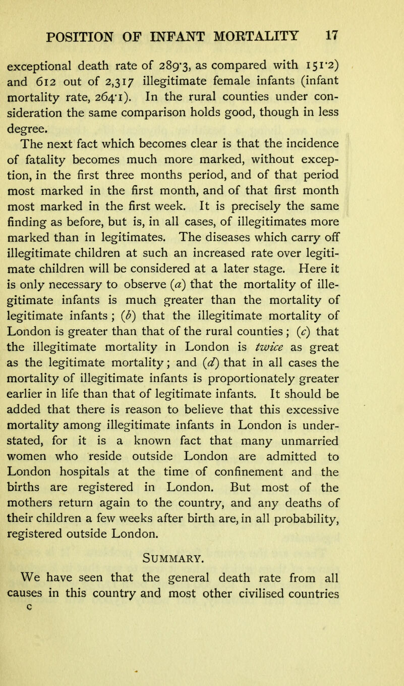 exceptional death rate of 289*3, as compared with I5i'2) and 612 out of 2,317 illegitimate female infants (infant mortality rate, 264*1). In the rural counties under con- sideration the same comparison holds good, though in less degree. The next fact which becomes clear is that the incidence of fatality becomes much more marked, without excep- tion, in the first three months period, and of that period most marked in the first month, and of that first month most marked in the first week. It is precisely the same finding as before, but is, in all cases, of illegitimates more marked than in legitimates. The diseases which carry off illegitimate children at such an increased rate over legiti- mate children will be considered at a later stage. Here it is only necessary to observe {a) that the mortality of ille- gitimate infants is much greater than the mortality of legitimate infants ; {b) that the illegitimate mortality of London is greater than that of the rural counties ; (c) that the illegitimate mortality in London is twice as great as the legitimate mortality; and {d) that in all cases the mortality of illegitimate infants is proportionately greater earlier in life than that of legitimate infants. It should be added that there is reason to believe that this excessive mortality among illegitimate infants in London is under- stated, for it is a known fact that many unmarried women who reside outside London are admitted to London hospitals at the time of confinement and the births are registered in London. But most of the mothers return again to the country, and any deaths of their children a few weeks after birth are, in all probability, registered outside London. Summary. We have seen that the general death rate from all causes in this country and most other civilised countries c