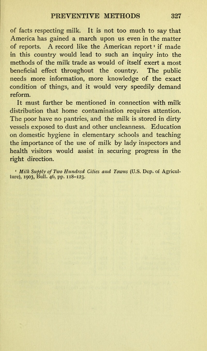 of facts respecting milk. It is not too much to say that America has gained a march upon us even in the matter of reports. A record like the American report ^ if made in this country would lead to such an inquiry into the methods of the milk trade as would of itself exert a most beneficial effect throughout the country. The public needs more information, more knowledge of the exact condition of things, and it would very speedily demand reform. It must further be mentioned in connection with milk distribution that home contamination requires attention. The poor have no pantries, and the milk is stored in dirty vessels exposed to dust and other uncleanness.. Education on domestic hygiene in elementary schools and teaching the importance of the use of milk by lady inspectors and health visitors would assist in securing progress in the right direction. ^ Milk Supply of Two Hundred Cities and Towns (U.S. Dep. of Agricul- ture), 1903, Bull. 46, pp. 118-123.