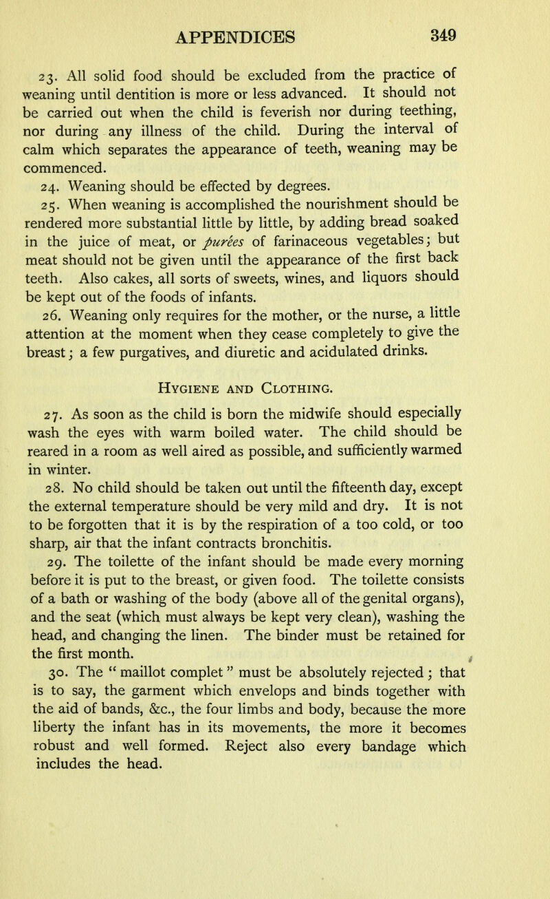 23. All solid food should be excluded from the practice of weaning until dentition is more or less advanced. It should not be carried out when the child is feverish nor during teething, nor during any illness of the child. During the interval of calm which separates the appearance of teeth, weaning may be commenced. 24. Weaning should be effected by degrees. 25. When weaning is accomplished the nourishment should be rendered more substantial little by little, by adding bread soaked in the juice of meat, or purees of farinaceous vegetables; but meat should not be given until the appearance of the first back teeth. Also cakes, all sorts of sweets, wines, and Uquors should be kept out of the foods of infants. 26. Weaning only requires for the mother, or the nurse, a little attention at the moment when they cease completely to give the breast; a few purgatives, and diuretic and acidulated drinks. Hygiene and Clothing. 27. As soon as the child is born the midwife should especially wash the eyes with warm boiled water. The child should be reared in a room as well aired as possible, and sufficiently warmed in winter. 28. No child should be taken out until the fifteenth day, except the external temperature should be very mild and dry. It is not to be forgotten that it is by the respiration of a too cold, or too sharp, air that the infant contracts bronchitis. 29. The toilette of the infant should be made every morning before it is put to the breast, or given food. The toilette consists of a bath or washing of the body (above all of the genital organs), and the seat (which must always be kept very clean), washing the head, and changing the linen. The binder must be retained for the first month. 30. The  maillot complet  must be absolutely rejected ; that is to say, the garment which envelops and binds together with the aid of bands, &:c., the four limbs and body, because the more liberty the infant has in its movements, the more it becomes robust and well formed. Reject also every bandage which includes the head.