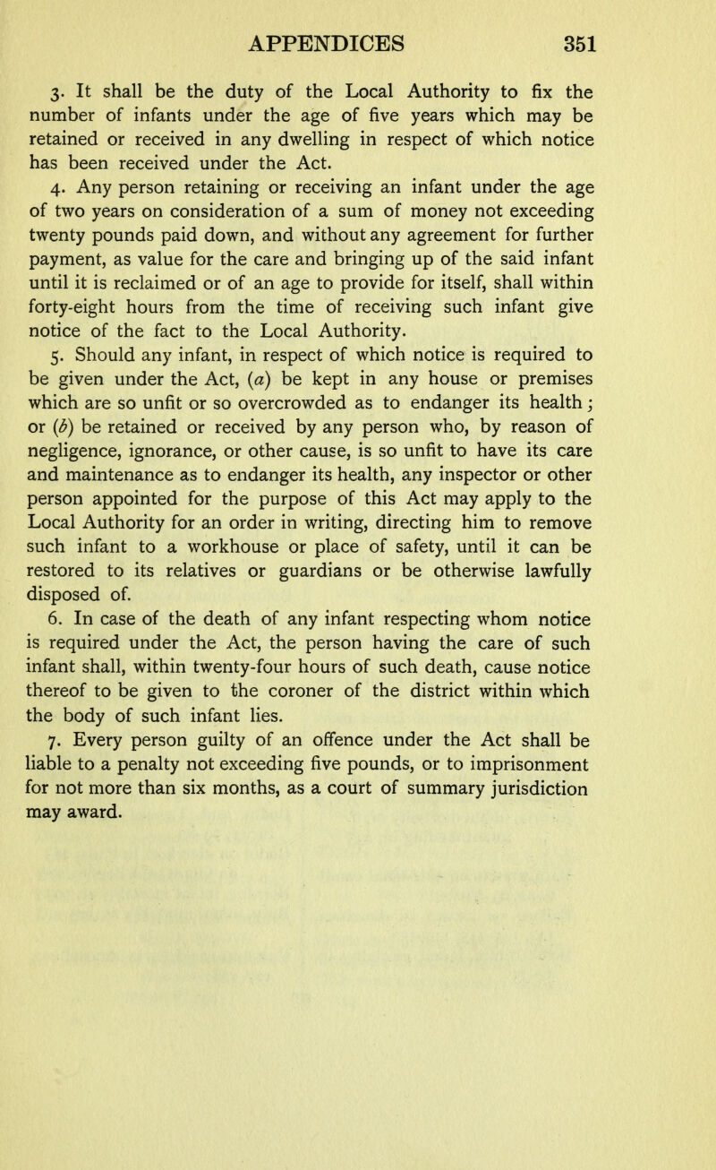 3. It shall be the duty of the Local Authority to fix the number of infants under the age of five years which may be retained or received in any dwelling in respect of which notice has been received under the Act. 4. Any person retaining or receiving an infant under the age of two years on consideration of a sum of money not exceeding twenty pounds paid down, and without any agreement for further payment, as value for the care and bringing up of the said infant until it is reclaimed or of an age to provide for itself, shall within forty-eight hours from the time of receiving such infant give notice of the fact to the Local Authority. 5. Should any infant, in respect of which notice is required to be given under the Act, (a) be kept in any house or premises which are so unfit or so overcrowded as to endanger its health; or (d) be retained or received by any person who, by reason of negligence, ignorance, or other cause, is so unfit to have its care and maintenance as to endanger its health, any inspector or other person appointed for the purpose of this Act may apply to the Local Authority for an order in writing, directing him to remove such infant to a workhouse or place of safety, until it can be restored to its relatives or guardians or be otherwise lawfully disposed of. 6. In case of the death of any infant respecting whom notice is required under the Act, the person having the care of such infant shall, within twenty-four hours of such death, cause notice thereof to be given to the coroner of the district within which the body of such infant lies. 7. Every person guilty of an offence under the Act shall be liable to a penalty not exceeding five pounds, or to imprisonment for not more than six months, as a court of summary jurisdiction may award.